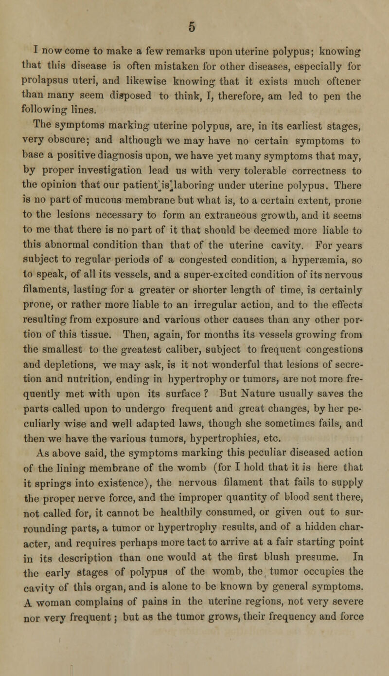 I now come to make a few remarks upon uterine polypus; knowing that this disease is often mistaken for other diseases, especially for prolapsus uteri, and likewise knowing that it exists much oftener than many seem disposed to think, I, therefore, am led to pen the following lines. The symptoms marking uterine polypus, are, in its earliest stages, very obscure; and although we may have no certain symptoms to base a positive diagnosis upon, we have yet many symptoms that may, by proper investigation lead us with very tolerable correctness to the opinion that our patientjs^laboring under uterine polypus. There is no part of mucous membrane but what is, to a certain extent, prone to the lesions necessary to form an extraneous growth, and it seems to me that there is no part of it that should be deemed more liable to this abnormal condition than that of the uterine cavity. For years subject to regular periods of a congested condition, a hyperieraia, so to speak, of all its vessels, and a super-excited condition of its nervous filaments, lasting for a greater or shorter length of time, is certainly prone, or rather more liable to an irregular action, and to the eflects resulting from exposure and various other causes than any other por- tion of this tissue. Then, again, for months its vessels growing from the smallest to the greatest caliber, subject to frequent congestions and depletions, we may ask, is it not wonderful that lesions of secre- tion and nutrition, ending in hypertrophy or tumors, are not more fre- quently met with upon its surface ? But Nature usually saves the parts called upon to undergo frequent and great changes, by her pe- culiarly wise and well adapted laws, though she sometimes fails, and then we have the various tumors, hypertrophies, etc. As above said, the symptoms marking this peculiar diseased action of the lining membrane of the womb (for I hold that it is here that it springs into existence), the nervous filament that fails to supply the proper nerve force, and the improper quantity of blood sent there, not called for, it cannot be healthily consumed, or given out to sur- rounding parts, a tumor or hypertrophy results, and of a hidden char- acter, and requires perhaps more tact to arrive at a fair starting point in its description than one would at the first blush presume. In the early stages of polypus of the womb, the tumor occupies the cavity of this organ, and is alone to be known by general symptoms. A woman complains of pains in the uterine regions, not very severe nor very frequent; but as the tumor grows, their frequency and force