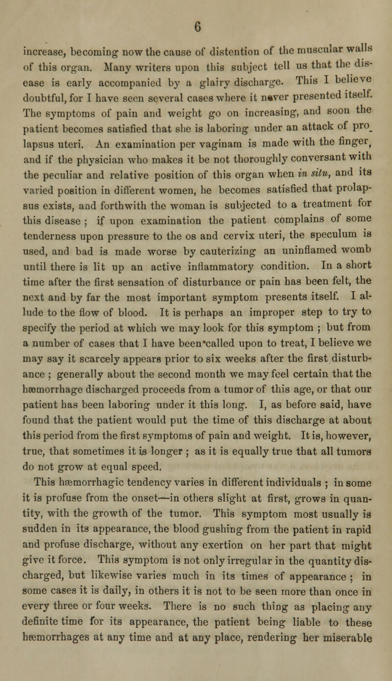 increase, becoming now the cause of distention of the muscular walls of this organ. Many writers upon this subject tell us that the dis- ease is early accompanied by a glairy discliarge. This I believe doubtful, for I have seen several cases where it n^ver presented itself. The symptoms of pain and weight go on increasing, and soon the patient becomes satisfied that she is laboring under an attack of pro_ lapsus uteri. An examination per vaginam is made with the finger^ and if the physician who makes it be not thoroughly conversant with the peculiar and relative position of this organ when in situ, and its varied position in different women, he becomes satisfied that prolap- sus exists, and forthwith the woman is subjected to a treatment for this disease ; if upon examination the patient complains of some tenderness upon pressure to the os and cervix uteri, the speculum is used, and bad is made worse by cauterizing an uninflamed womb until there is lit up an active inflammatory condition. In a short time after the first sensation of disturbance or pain has been felt, the next and by far the most important symptom presents itself. I al- lude to the flow of blood. It is perhaps an improper step to try to specify the period at which we may look for this symptom ; but from a number of cases that I have been'called upon to treat, I believe we may say it scarcely appears prior to six weeks after the first disturb- ance ; generally about the second month we may feel certain that the hromorrhage discharged proceeds from a tumor of this age, or that our patient has been laboring under it this long. I, as before said, have found that the patient would put the time of this discharge at about this period from the first symptoms of pain and weight. It is, however, true, that sometimes it is longer ; as it is equally true that all tumors do not grow at equal speed. This hfBmorrhagic tendency varies in different individuals ; in some it is profuse from the onset—in others slight at first, grows in quan- tity, with the growth of the tumor. This symptom most usually is sudden in its appearance, the blood gushing from the patient in rapid and profuse discharge, without any exertion on her part that might give it force. This symptom is not only irregular in the quantity dis- charged, but likewise varies much in its times of appearance ; in some cases it is daily, in others it is not to be seen more than once in every three or four weeks. There is no such thing as placing any definite time for its appearance, the patient being liable to these heemorrhages at any time and at any place, rendering her miserable