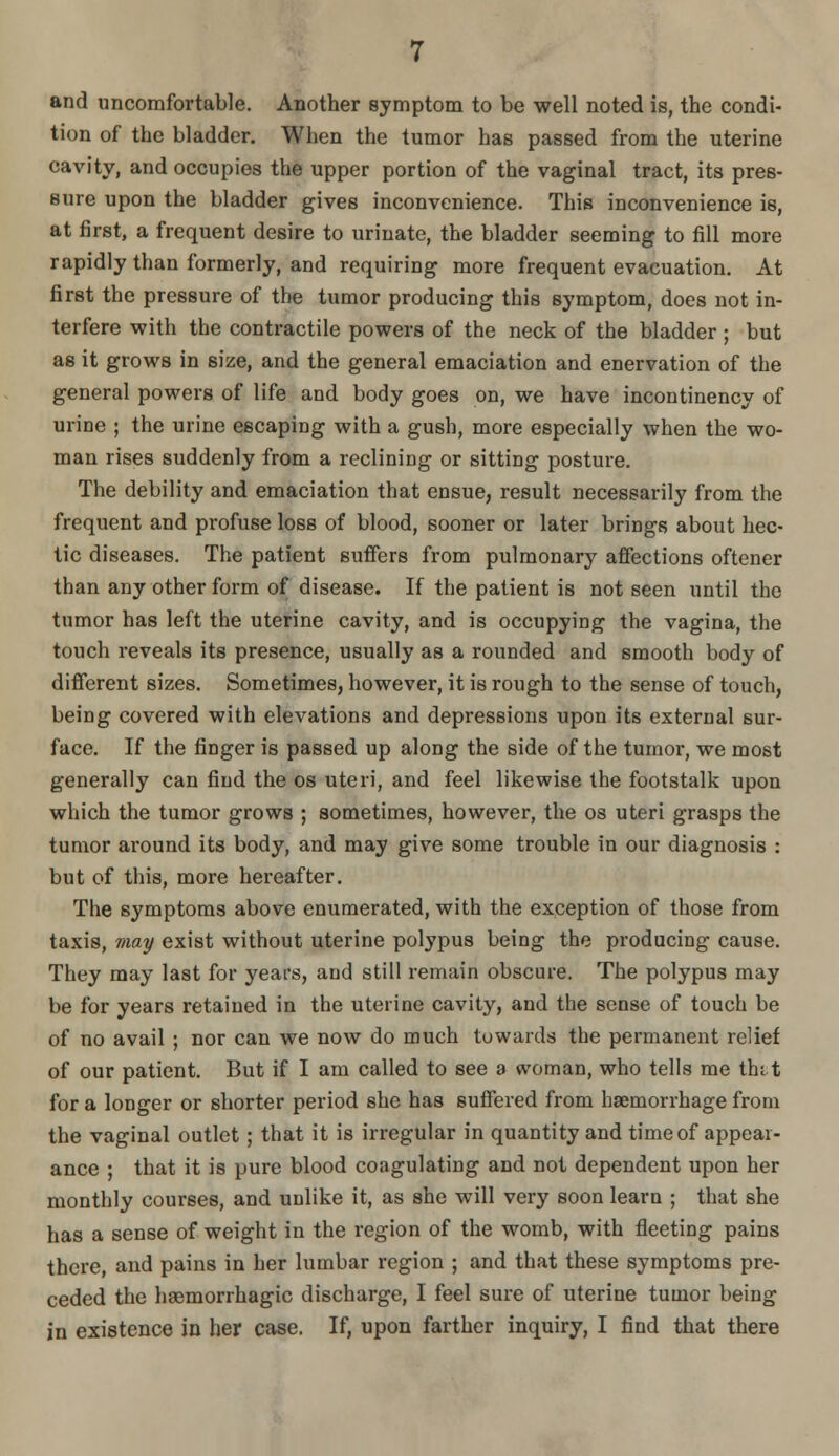 and uncomfortable. Another symptom to be well noted is, the condi- tion of the bladder. When the tumor has passed from the uterine cavity, and occupies the upper portion of the vaginal tract, its pres- sure upon the bladder gives inconvenience. This inconvenience is, at first, a frequent desire to urinate, the bladder seeming to fill more rapidly than formerly, and requiring more frequent evacuation. At first the pressure of the tumor producing this symptom, does not in- terfere with the contractile powers of the neck of the bladder ; but as it grows in size, and the general emaciation and enervation of the general powers of life and body goes on, we have incontinency of urine ; the urine escaping with a gush, more especially when the wo- man rises suddenly from a reclining or sitting posture. The debility and emaciation that ensue, result necessarily from the frequent and profuse loss of blood, sooner or later brings about hec- tic diseases. The patient suffers from pulmonary affections oftener than any other form of disease. If the patient is not seen until the tumor has left the uterine cavity, and is occupying the vagina, the touch reveals its presence, usually as a rounded and smooth body of different sizes. Sometimes, however, it is rough to the sense of touch, being covered with elevations and depressions upon its external sur- face. If the finger is passed up along the side of the tumor, we most generally can find the os uteri, and feel likewise the footstalk upon which the tumor grows ; sometimes, however, the os uteri grasps the tumor ai'ound its body, and may give some trouble in our diagnosis : but of this, more hereafter. The symptoms above enumerated, with the exception of those from taxis, may exist without uterine polypus being the producing cause. They may last for years, and still remain obscure. The polypus may be for years retained in the uterine cavity, and the sense of touch be of no avail ; nor can we now do much towards the permanent relief of our patient. But if I am called to see a woman, who tells me tht t for a longer or shorter period she has suffered from haemorrhage from the vaginal outlet; that it is irregular in quantity and time of appear- ance ; that it is pure blood coagulating and not dependent upon her monthly courses, and unlike it, as she will very soon learn ; that she has a sense of weight in the region of the womb, with fleeting pains there, and pains in her lumbar region ; and that these symptoms pre- ceded the haemorrhagic discharge, I feel sure of uterine tumor being in existence in her case. If, upon farther inquiry, I find that there