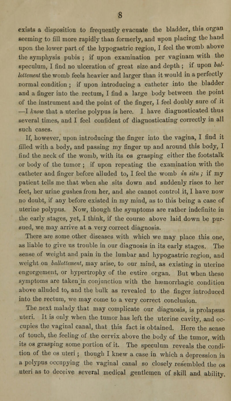 exists a disposition to frequently evacuate the bladder, this organ seeming to fill more rapidly than formerly, and upon placing the hand upon the lower part of the hypogastric region, I feel the womb above the symphysis pubis ; if upon examination per vaginam with the speculum, I find no ulceration of great size and depth ; if upon bal- loltemeni the womb feels heavier and larger than it would in a perfectly normal condition ; if upon introducing a catheter into the bladder and a finger into the rectum, I find a large body between the point of the instrument and the point of the finger, I feel doubly sure of it —I know that a uterine polypus is here. I have diagnosticated thus several times, and I feel confident of diagnosticating correctly in all such cases. If, however, upon introducing the finger into the vagina, I find it filled with a body, and passing my finger up and around this body, I find the neck of the womb, with its os grasping either the footstalk or body of the tumor ; if upon repeating the examination with the catheter and finger before alluded to, I feel the womb in situ ; if my patient tells me that when she sits down and suddenly rises to her feet, her urine gushes from her, and she cannot control it, I have now no doubt, if any before existed in my mind, as to this being a case of uterine polypus. Now, though the symptoms are rather indefinite in the early stages, yet, I think, if the course above laid down be pur- sued, we may arrive at a very correct diagnosis. There are some other diseases with which we may place this one, as liable to give us trouble in our diagnosis in its early stages. The sense of weight and pain in the lumbar and hypogastric region, and weight on hallottement, may arise, to our mind, as existing in uterine engorgement, or hypertrophy of the entire organ. But when these symptoms are takenjn conjunction with the hgemorrhagic condition above alluded to, and the bulk as revealed to the finger introduced into the rectum, we may come to a very correct conclusion. The next malady that may complicate our diagnosis, is prolapsus uteri. It is only when the tumor has left the uterine cavity, and oc- cupies the vaginal canal, that this fact is obtained. Here the sense of touch, the feeling of the cervix above the body of the tumor, with its 03 grasping some portion of it. The speculum reveals the condi- tion of the 08 uteri; though I knew a case in which a depression in a polypus occupying the vaginal canal so closely resembled the os uteri as to deceive several medical gentlemen of skill and ability.