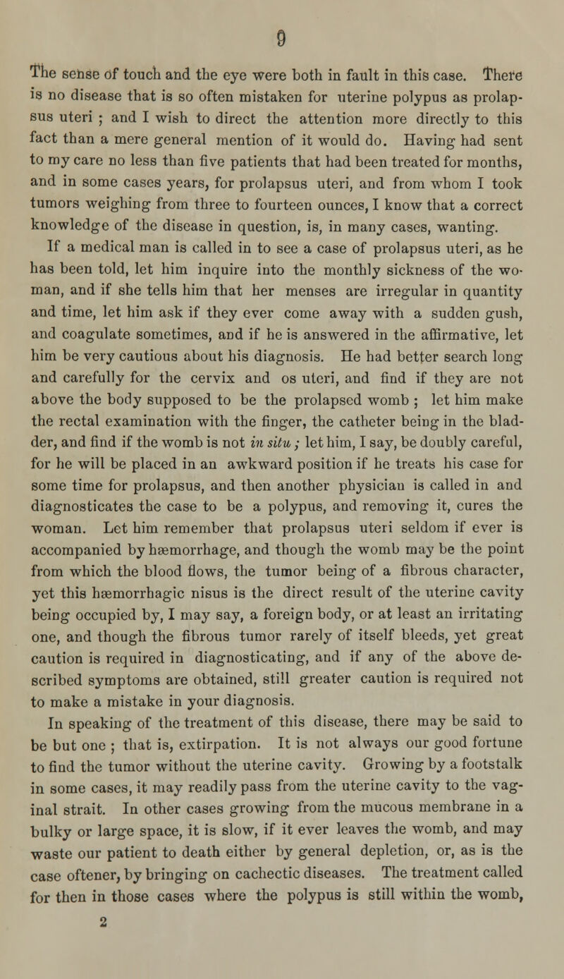 The sense of touch and the eye were both in fault in this case. There is no disease that is so often mistaken for uterine polypus as prolap- sus uteri ; and I wish to direct the attention more directly to this fact than a mere general mention of it would do. Having had sent to my care no less than five patients that had been treated for months, and in some cases years, for prolapsus uteri, and from whom I took tumors weighing from three to fourteen ounces, I know that a correct knowledge of the disease in question, is, in many cases, wanting. If a medical man is called in to see a case of prolapsus uteri, as he has been told, let him inquire into the monthly sickness of the wo- man, and if she tells him that her menses are irregular in quantity and time, let him ask if they ever come away with a sudden gush, and coagulate sometimes, and if he is answered in the affirmative, let him be very cautious about his diagnosis. He had better search long and carefully for the cervix and os uteri, and find if they are not above the body supposed to be the prolapsed womb ; let him make the rectal examination with the finger, the catheter being in the blad- der, and find if the womb is not in situ ; let him, I say, be doubly careful, for he will be placed in an awkward position if he treats his case for some time for prolapsus, and then another physician is called in and diagnosticates the case to be a polypus, and removing it, cures the woman. Let him remember that prolapsus uteri seldom if ever is accompanied by haemorrhage, and though the womb may be the point from which the blood flows, the tumor being of a fibrous character, yet this haemorrhagic nisus is the direct result of the uterine cavity being occupied by, I may say, a foreign body, or at least an irritating one, and though the fibrous tumor rarely of itself bleeds, yet great caution is required in diagnosticating, and if any of the above de- scribed symptoms are obtained, still greater caution is required not to make a mistake in your diagnosis. In speaking of the treatment of this disease, there may be said to be but one ; that is, extirpation. It is not always our good fortune to find the tumor without the uterine cavity. Growing by a footstalk in some cases, it may readily pass from the uterine cavity to the vag- inal strait. In other cases growing from the mucous membrane in a bulky or large space, it is slow, if it ever leaves the womb, and may waste our patient to death either by general depletion, or, as is the case oftener, by bringing on cachectic diseases. The treatment called for then in those cases where the polypus is still within the womb, 2