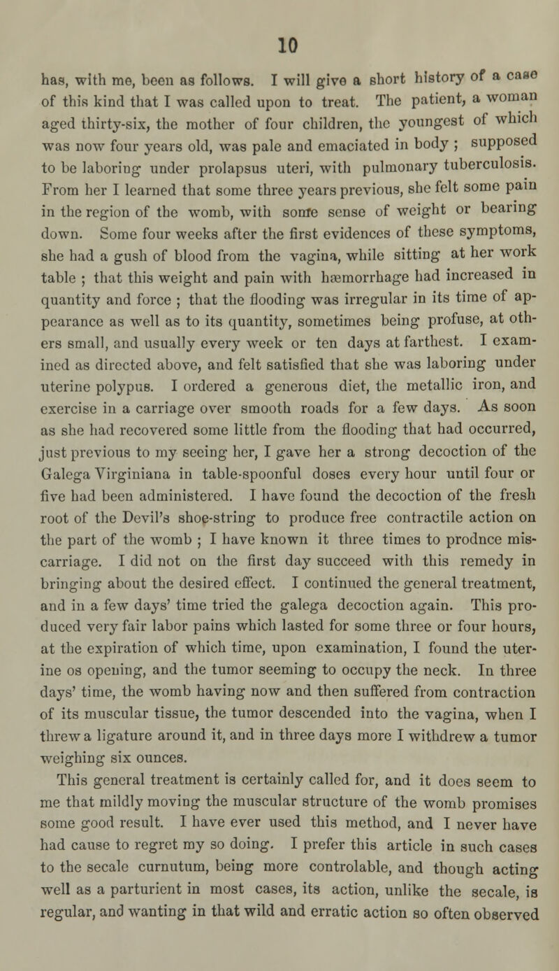 has, with me, been as follows. I will give a short history of a case of this kind that I was called upon to treat. The patient, a woman aged thirty-six, the mother of four children, the youngest of which was now four years old, was pale and emaciated in body ; supposed to be laboring under prolapsus uteri, with pulmonary tuberculosis. From her I learned that some three years previous, she felt some pain in the region of the womb, with some sense of weight or bearing down. Some four weeks after the first evidences of these symptoms, she had a gush of blood from the vagina, while sitting at her work table ; that this weight and pain with hcemorrhage had increased in quantity and force ; that the flooding was irregular in its time of ap- pearance as well as to its quantity, sometimes being profuse, at oth- ers small, and usually every week or ten days at farthest. I exam- ined as directed above, and felt satisfied that she was laboring under uterine polypus. I ordered a generous diet, the metallic iron, and exercise in a carriage over smooth roads for a few days. As soon as she had recovered some little from the flooding that had occurred, just previous to my seeing her, I gave her a strong decoction of the Galcga Virginiana in table-spoonful doses every hour until four or five had been administered. I have found the decoction of the fresh root of the Devil's shog-string to produce free contractile action on the part of the womb ; I have known it three times to prodnce mis- carriage. I did not on the first day succeed with this remedy in bringing about the desired efiect. I continued the general treatment, and in a few days' time tried the galega decoction again. This pro- duced very fair labor pains which lasted for some three or four hours, at the expiration of which time, upon examination, I found the uter- ine OS opening, and the tumor seeming to occupy the neck. In three days' time, the womb having now and then suffered from contraction of its muscular tissue, the tumor descended into the vagina, when I threw a ligature around it, and in three days more I withdrew a tumor weighing six ounces. This general treatment is certainly called for, and it does seem to me that mildly moving the muscular structure of the womb promises some good result. I have ever used this method, and I never have had cause to regret my so doing. I prefer this article in such cases to the secale curnutum, being more controlable, and though acting well as a parturient in most cases, its action, unlike the secale, is regular, and wanting in that wild and erratic action so often observed