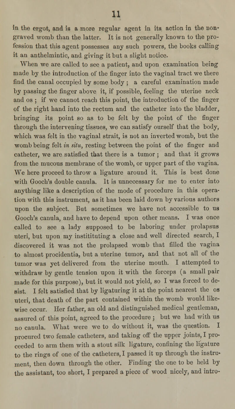 u. In the ergot, and is a more regular agent in its action in the non- graved womb than the latter. It is not generally known to the pro- fession that this agent possesses any such powers, the books calling it an anthelmintic, and giving it but a slight notice. When we are called to see a patient, and upon examination being made by the introduction of the finger into the vaginal tract we there find the canal occupied by some body ; a careful examination made by passing the finger above it, if possible, feeling the uterine neck and OS ; if we cannot reach this point, the introduction of the finger of the right hand into the rectum and the catheter into the bladder, bringing its point so as to be felt by the point of the finger through the intervening tissues, we can satisfy ourself that the body, which was felt in the vaginal strait, is not an inverted womb, but the womb being felt in situ, resting between the point of the finger and catheter, we are satisfied that there is a tumor ; and that it grows from the mucous membrane of the womb, or upper part of the vagina. We here proceed to throw a ligature around it. This is best done with Gooch's double canula. It is unnecessary for me to enter into anything like a description of the mode of procedure in this opera- tion with this instrument, as it has been laid down by various authors upon the subject. But sometimes we have not accessible to ua Gooch's canula, and have to depend upon other means. I was once called to see a lady supposed to be laboring under prolapsus uteri, but upon my institituting a close and well directed search, I discovered it was not the prolapsed womb that filled the vagina to almost procidentia, but a uterine tumor, and that not all of the tumor was yet delivered from the uterine mouth. I attempted to withdraw by gentle tension upon it with the forceps (a small pair made for this purpose), but it would not yield, so I was forced to de- sist. I felt satisfied that by ligaturing it at the point nearest the os uteri, that death of the part contained within the womb would like- wise occur. Her father, an old and distinguished medical gentleman, assured of this point, agreed to the procedure ; but we had with us no canula. What were we to do without it, was the question. I procured two female catheters, and taking off the upper joints, I pro- ceeded to arm them with a stout silk ligature, confining the ligature to the rings of one of the catheters, I passed it up through the instru- ment, then down through the other. Finding the one to be held by the assistant, too short, I prepared a piece of wood nicely, and intro-