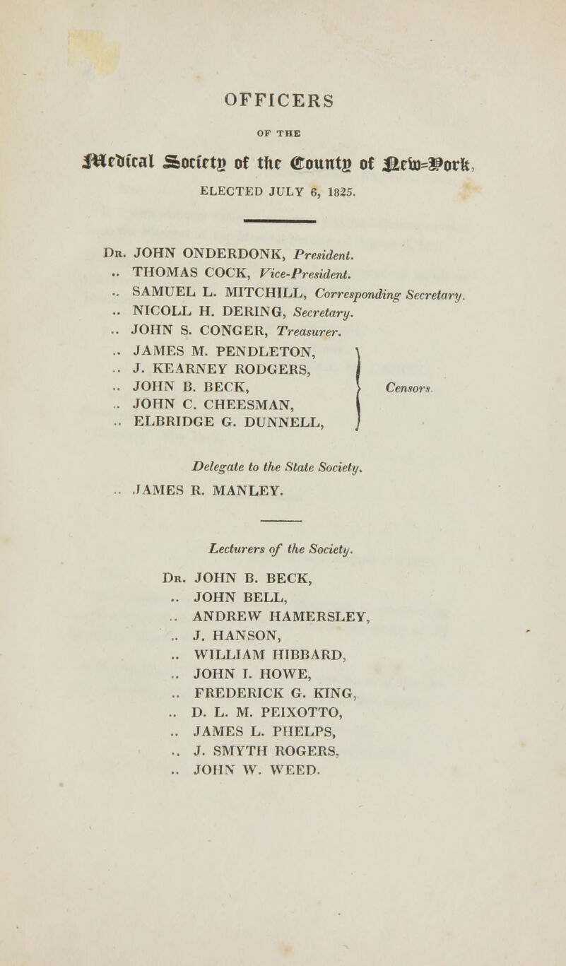 OFFICERS OF THE JHetrtcal Society of the founts of Mtte&oVk, ELECTED JULY 6, 1825. Dr. JOHN ONDERDONK, President. .. THOMAS COCK, ^ice-President. .. SAMUEL L. MITCHILL, Corresponding Secretary. .. NICOLL H. DERING, Secretary. .. JOHN S. CONGER, Treasurer. .. JAMES M. PENDLETON, .. J. KEARNEY RODGERS, .. JOHN B. BECK, ) Censors. . JOHN C. CHEESMAN, .. ELBRIDGE G. DUNNELL, Delegate to the State Society. .. JAMES R. MANLEY. Lecturers of the Society. Dr. JOHN B. BECK, .. JOHN BELL, . ANDREW HAMERSLEY, .. J. HANSON, .. WILLIAM HIBBARD, .. JOHN I. HOWE, .. FREDERICK G. KING, .. D. L. M. PEIXOTTO, .. JAMES L. PHELPS, .. J. SMYTH ROGERS, .. JOHN' W. WEED.