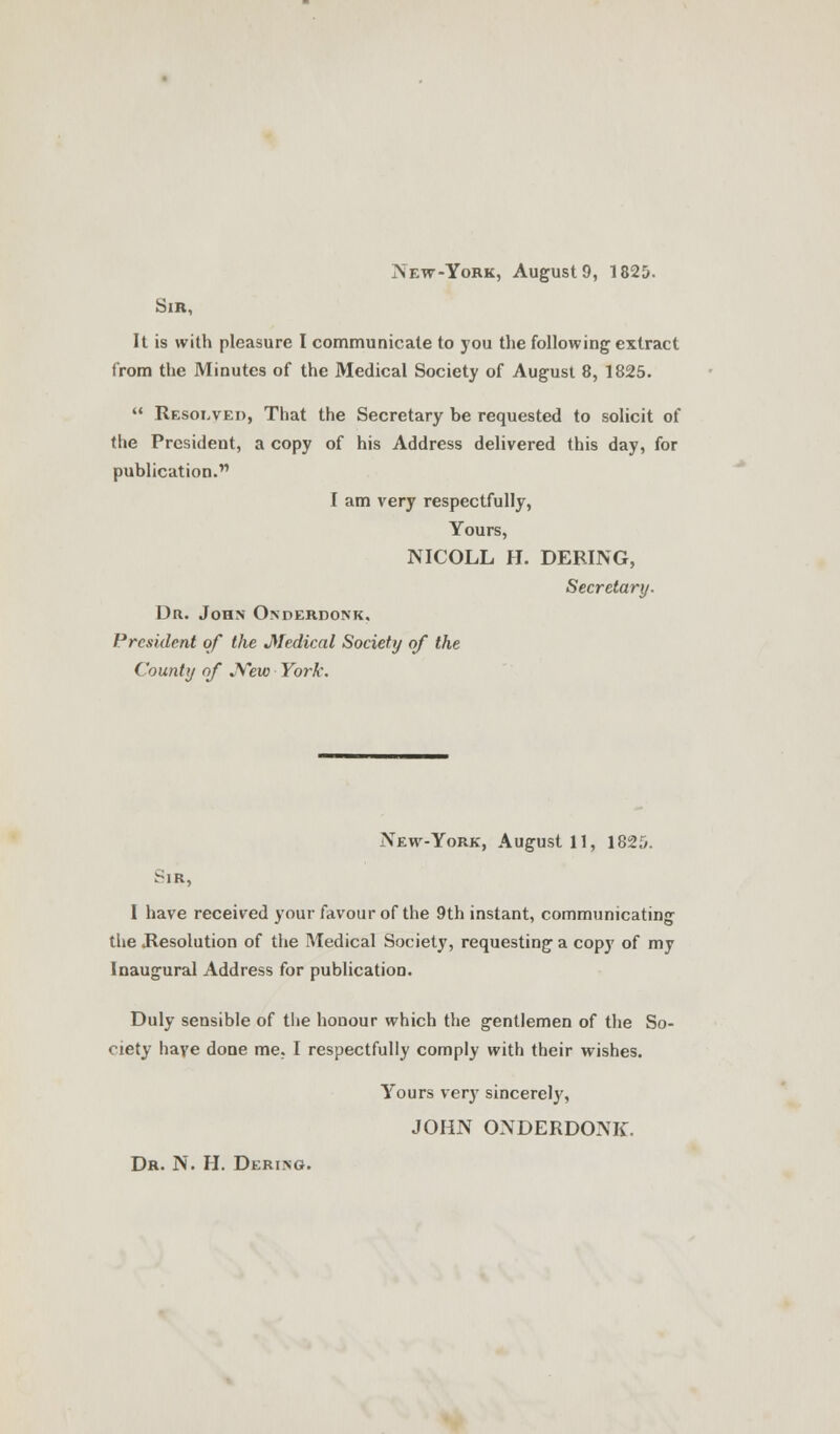 New-York, August 9, 1825. Sir, It is with pleasure I communicate to you the following extract from the Minutes of the Medical Society of August 8, 1825.  Resolved, That the Secretary be requested to solicit of the President, a copy of his Address delivered this day, for publication. I am very respectfully, Yours, NICOLL H. DERING, Secretary. Dr. John Onderdonk, President of the Medical Society of the County of JVew York. New-York, August 11, 1825. Sir, I have received your favour of the 9th instant, communicating the Resolution of the Medical Society, requesting a copy of my Inaugural Address for publication. Duly sensible of the honour which the gentlemen of the So- ciety have done me, I respectfully comply with their wishes. Yours very sincerely, JOHN ONDERDONK. Dr. N. H. Dering.