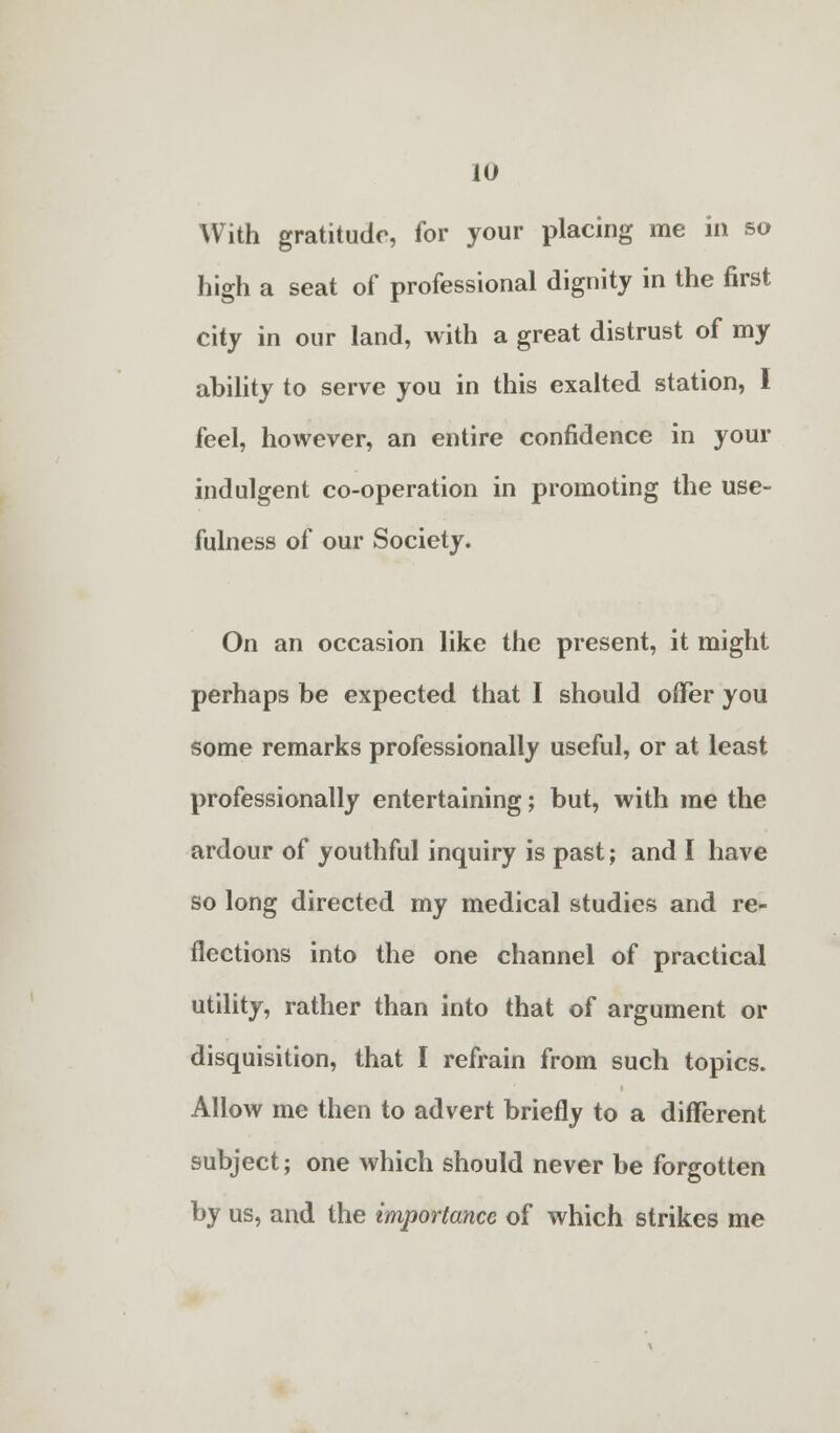 With gratitude, for your placing me in so high a seat of professional dignity in the first city in our land, with a great distrust of my ability to serve you in this exalted station, I feel, however, an entire confidence in your indulgent co-operation in promoting the use- fulness of our Society. On an occasion like the present, it might perhaps be expected that I should offer you some remarks professionally useful, or at least professionally entertaining; but, with me the ardour of youthful inquiry is past; and I have so long directed my medical studies and re- flections into the one channel of practical utility, rather than into that of argument or disquisition, that I refrain from such topics. Allow me then to advert briefly to a different subject; one which should never be forgotten by us, and the importance of which strikes me