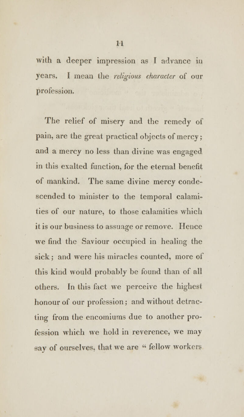 with a deeper impression as I advance in years. I mean the religious character of our profession. The relief of misery and the remedy of pain, are the great practical objects of mercy; and a mercy no less than divine was engaged in this exalted function, for the eternal benefit of mankind. The same divine mercy conde- scended to minister to the temporal calami- ties of our nature, to those calamities which it is our business to assuage or remove. Hence we find the Saviour occupied in healing the sick; and were his miracles counted, more of this kind would probably be found than of all others. In this fact we perceive the highest honour of our profession; and without detrac- ting from the encomiums due to another pro- fession which we hold in reverence, we may say of ourselves, that we are  fellow workers