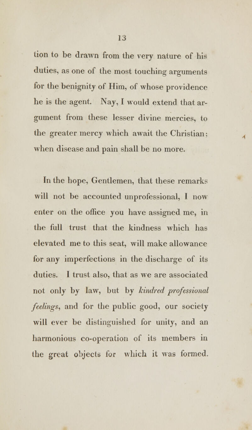 tion to be drawn from the very nature of his duties, as one of the most touching arguments for the benignity of Him, of whose providence he is the agent. Nay, I would extend that ar- gument from these lesser divine mercies, to the greater mercy which await the Christian: when disease and pain shall be no more. In the hope, Gentlemen, that these remarks will not be accounted unprofessional, I now enter on the office you have assigned me, in the full trust that the kindness which has elevated me to this seat, will make allowance for any imperfections in the discharge of its duties. I trust also, that as we are associated not only by law, but by kindred professional feelings, and for the public good, our society will ever be distinguished for unity, and an harmonious co-operation of its members in the great objects for which it was formed.