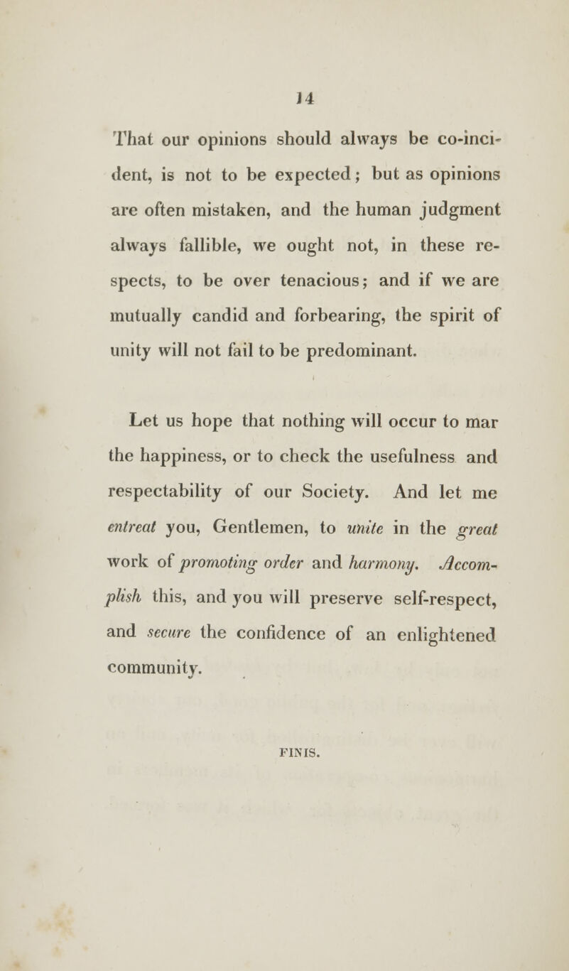 That our opinions should always be co-inci- dent, is not to be expected; but as opinions are often mistaken, and the human judgment always fallible, we ought not, in these re- spects, to be over tenacious; and if we are mutually candid and forbearing, the spirit of unity will not fail to be predominant. Let us hope that nothing will occur to mar the happiness, or to check the usefulness and respectability of our Society. And let me entreat you, Gentlemen, to unite in the great work of promoting order and harmony. Accom- plish this, and you will preserve self-respect, and secure the confidence of an enlightened community. FINIS.