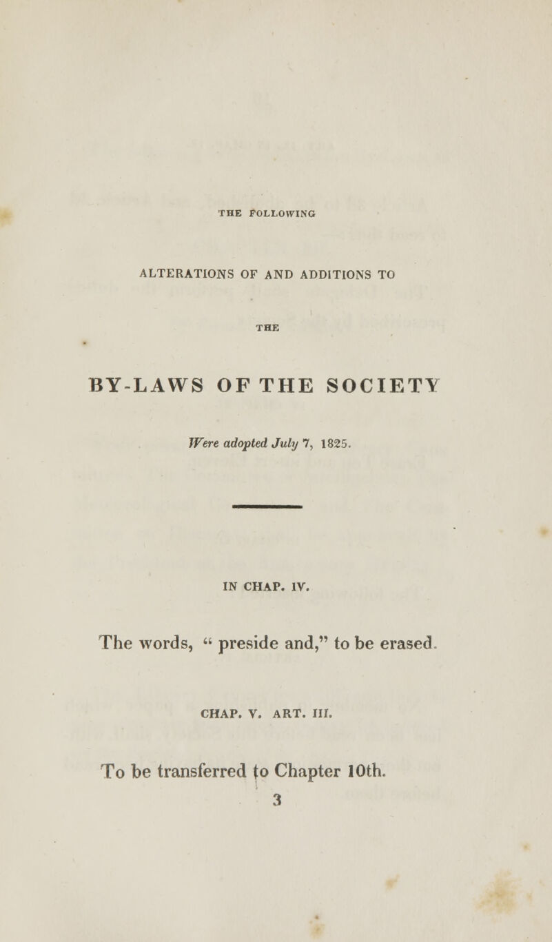 THE FOLLOWING ALTERATIONS OF AND ADDITIONS TO BY-LAWS OF THE SOCIETY Were adopted July 7, 1825. IN CHAP. IV. The words,  preside and, to be erased CHAP. V. ART. III. To be transferred to Chapter 10th. 3