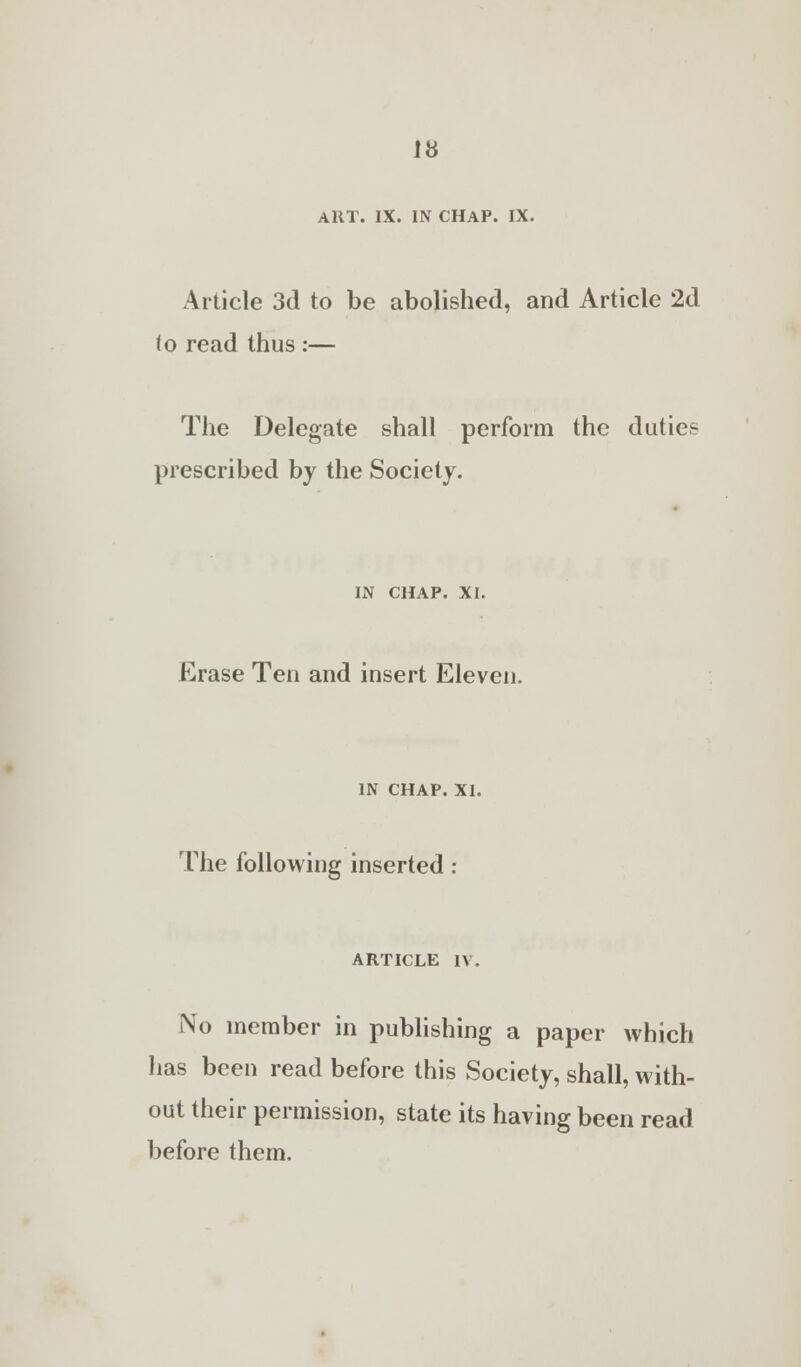 AllT. IX. IN CHAP. IX. Article 3d to be abolished, and Article 2d (o read thus:— The Delegate shall perform the duties prescribed by the Society. IN CHAP. XI. Erase Ten and insert Eleven. IN CHAP. XI. The following inserted ARTICLE IV No member in publishing a paper which has been read before this Society, shall, with- out their permission, state its having been read before them.