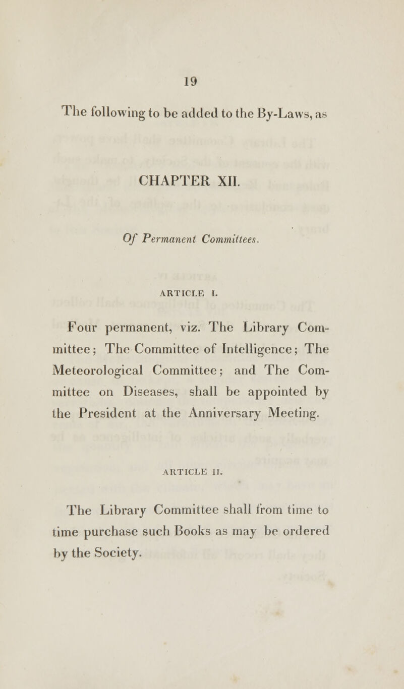 The following to be added to the By-Laws, as CHAPTER XII. Of Permanent Committees. article I. Four permanent, viz. The Library Com- mittee; The Committee of Intelligence; The Meteorological Committee; and The Com- mittee on Diseases, shall be appointed by the President at the Anniversary Meeting. ARTICLE II. The Library Committee shall from time to time purchase such Books as may be ordered by the Society.