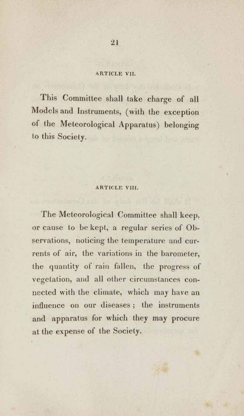 ARTICLE VII. This Committee shall take charge of all Models and Instruments, (with the exception of the Meteorological Apparatus) belonging to this Society. ARTICLE VIII. The Meteorological Committee shall keep, or cause to be kept, a regular series of Ob- servations, noticing the temperature and cur- rents of air, the variations in the barometer, the quantity of rain fallen, the progress of vegetation, and all other circumstances con- nected with the climate, which may have an influence on our diseases ; the instruments and apparatus for which they may procure at the expense of the Society.