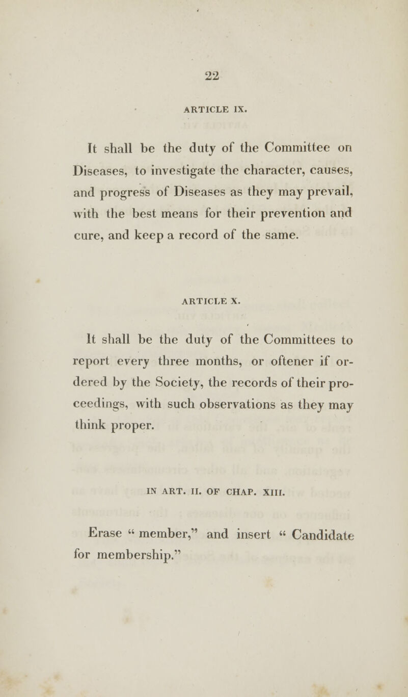 ARTICLE IX. It shall be the duty of the Committee on Diseases, to investigate the character, causes, and progress of Diseases as they may prevail, with the best means for their prevention and cure, and keep a record of the same. article x. It shall be the duty of the Committees to report every three months, or oftener if or- dered by the Society, the records of their pro- ceedings, with such observations as they may think proper. IN ART. II. OF CHAP. XIII. Erase  member, and insert « Candidate for membership.