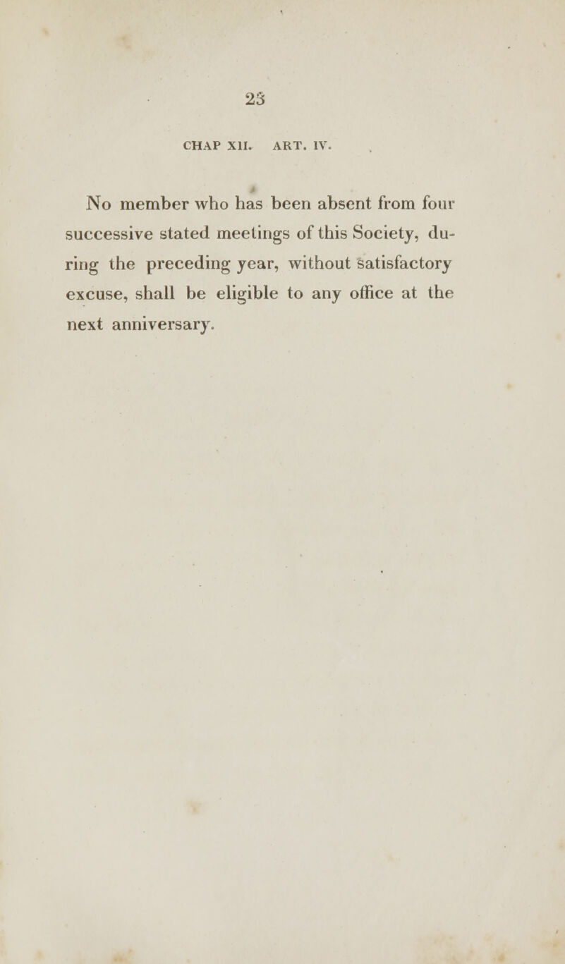 CHAP XII. ART. IV No member who has been absent from four successive stated meetings of this Society, du- ring the preceding year, without satisfactory excuse, shall be eligible to any office at the next anniversary.