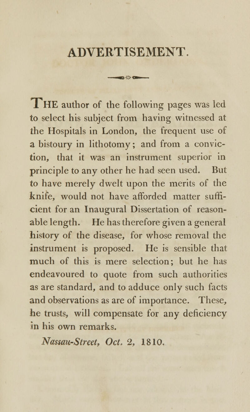 ADVERTISEMENT. 1HE author of the following pages was led to select his subject from having witnessed at the Hospitals in London, the frequent use of a bistoury in lithotomy; and from a convic- tion, that it was an instrument superior in principle to any other he had seen used. But to have merely dwelt upon the merits of the knife, would not have afforded matter suffi- cient for an Inaugural Dissertation of reason- able length. He has therefore given a general history of the disease, for whose removal the instrument is proposed. He is sensible that much of this is mere selection; but he has endeavoured to quote from such authorities as are standard, and to adduce only such facts and observations as are of importance. These, he trusts, will compensate for any deficiency in his own remarks. Nassau-Street, Oct. 2, 1810.