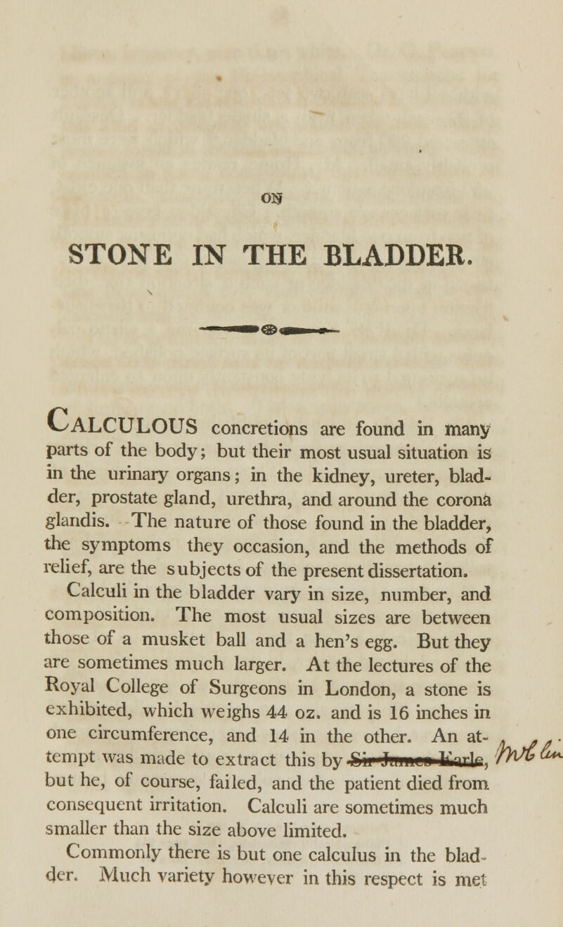 OS STONE IN THE BLADDEB. CALCULOUS concretions are found in many parts of the body; but their most usual situation is in the urinary organs; in the kidney, ureter, blad- der, prostate gland, urethra, and around the corona glandis. The nature of those found in the bladder, the symptoms they occasion, and the methods of relief, are the subjects of the present dissertation. Calculi in the bladder vary in size, number, and composition. The most usual sizes are between those of a musket ball and a hen's e^s- But they are sometimes much larger. At the lectures of the Royal College of Surgeons in London, a stone is exhibited, which weighs 44 oz. and is 16 inches in one circumference, and 14 in the other. An at- . . .. tempt was made to extract this 1m ^ii T If nli, /M^ but he, of course, failed, and the patient died from consequent irritation. Calculi are sometimes much smaller than the size above limited. Commonly there is but one calculus in the blad- der. Much variety however in this respect is met