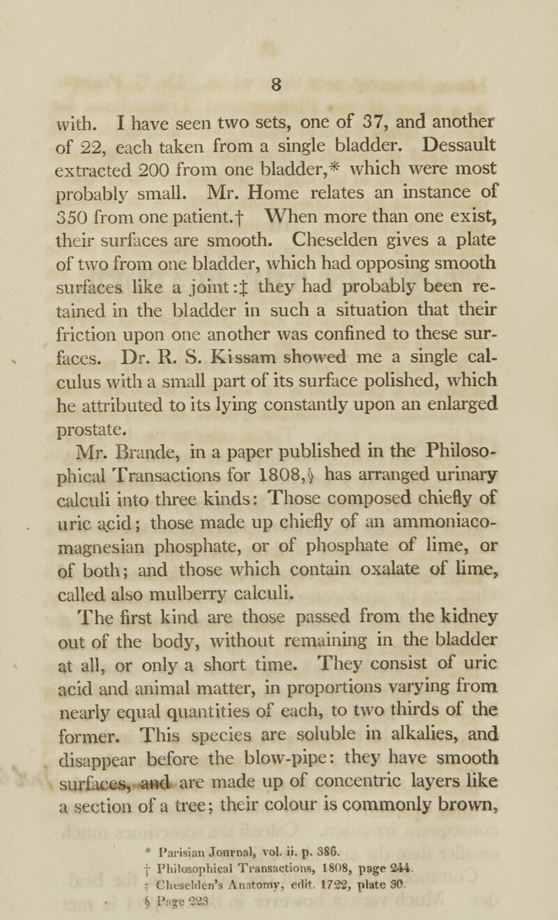 with. I have seen two sets, one of 37, and another of 22, each taken from a single bladder. Dessault extracted 200 from one bladder,* which were most probably small. Mr. Home relates an instance of 350 from one patient, f When more than one exist, their surfaces are smooth. Cheselden gives a plate of two from one bladder, which had opposing smooth surfaces like a joint : J they had probably been re- tained in the bladder in such a situation that their friction upon one another was confined to these sur- faces. Dr. R. S. Kissam showed me a single cal- culus with a small part of its surface polished, which he attributed to its lying constantly upon an enlarged prostate. Mr. Brande, in a paper published in the Philoso- phical Transactions for 1808,& has arranged urinary calculi into three kinds: Those composed chiefly of uric acid; those made up chiefly of an ammoniaco- magnesian phosphate, or of phosphate of lime, or of both; and those which contain oxalate of lime, called also mulberry calculi. The first kind are those passed from the kidney out of the body, without remaining in the bladder at all, or only a short time. They consist of uric acid and animal matter, in proportions varying from nearly equal quantities of each, to two thirds of the former. This species are soluble in alkalies, and disappear before the blow-pipe: they have smooth surfaces, and are made up of concentric layers like a section of a tree; their colour is commonly brown, * Parisian Journal, vol. ii. p. 386. | Philosophical Transactions, 1808, page 244. ; Clmselden's Anatomy, edit. 1722, plate 30 • 393.