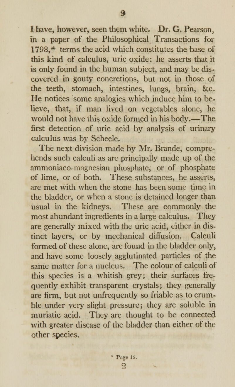 I have, however, seen them white. Dr. G. Pearson, in a paper of the Philosophical Transactions for 1798,* terms the acid which constitutes the base of this kind of calculus, uric oxide: he asserts that it is only found in the human subject, and may be dis- covered in gouty concretions, but not in those of the teeth, stomach, intestines, lungs, brain, &c. He notices some analogies which induce him to be- lieve, that, if man lived on vegetables alone, he would not have this oxide formed in his body.—The first detection of uric acid by analysis of urinary calculus was by Scheele. The next division made by Mr. Brande, compre- hends such calculi as are principally made up of the ammoniaco-magnesian phosphate, or of phosphate of lime, or of both. These substances, he asserts, are met with when the stone has been some time in the bladder, or when a stone is detained longer than usual in the kidneys. These are commonly the most abundant ingredients in a large calculus. They are generally mixed with the uric acid, either in dis- tinct layers, or by mechanical diffusion. Calculi formed of these alone, are found in the bladder only, and have some loosely agglutinated particles of the same matter for a nucleus. The colour of calculi of this species is a whitish grey; their surfaces fre- quently exhibit transparent crystals; they generally are firm, but not unfrequently so friable as to crum- ble under very slight pressure; they are soluble in muriatic acid. They are thought to be connected with greater disease of the bladder than either of the other species. * Page 15.