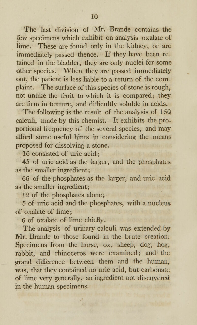 The last division of Mr. Brande contains the few specimens which exhibit on analysis oxalate of Jime. These are found only in the kidney, or are immediately passed thence. If they have been re- tained in the bladder, they are only nuclei for some other species. When they are passed immediately out, the patient is less liable to a return of the com- plaint. The surface of this species of stone is rough, not unlike the fruit to which it is compared; they are firm in texture, and difficultly soluble in acids. The following is the result of the analysis of 150 calculi, made by this chemist. It exhibits the pro- portional frequency of the several species, and may afford some useful hints in considering the means proposed for dissolving a stone. 16 consisted of uric acid; 45 of uric acid as the larger, and the phosphates as the smaller ingredient; 66 of the phosphates as the larger, and uric acid as the smaller ingredient; 12 of the phosphates alone; 5 of uric acid and the phosphates, with a nucleus of oxalate of lime; 6 of oxalate of lime chiefly. The analysis of urinary calculi was extended by Mr. Brande to those found in the brute creation. Specimens from the horse, ox, sheep, dog, hog, rabbit, and rhinoceros were examined; and the grand difference between them and the human, was, that they contained no uric acid, but carbonate of lime very generally, an ingredient not discovered in the human specimens
