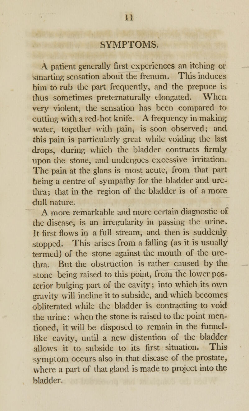 SYMPTOMS. A patient generally first experiences an itching 01 smarting sensation about the frenum. This induces him to rub the part frequently, and the prepuce is thus sometimes preternaturally elongated. When very violent, the sensation has been compared to cutting with a red-hot knife. A frequency in making water, together with pain, is soon observed; and this pain is particularly great while voiding the last drops, during which the bladder contracts firmly upon the stone, and undergoes excessive irritation. The pain at the glans is most acute, from that part being a centre of sympathy for the bladder and ure- thra; that in the region of the bladder is of a more dull nature. A more remarkable and more certain diagnostic of the disease, is an irregularity in passing the urine. It first flows in a full stream, and then is suddenly stopped. This arises from a falling (as it is usually termed) of the stone against the mouth of the ure- thra. But the obstruction is rather caused by the stone being raised to this point, from the lower pos- terior bulging part of the cavity; into which its own gravity will incline it to subside, and which becomes obliterated while the bladder is contracting to void the urine: when the stone is raised to the point men- tioned, it will be disposed to remain in the funnel- like cavity, until a new distention of the bladder allows it to subside to its first situation. This symptom occurs also in that disease of the prostate, where a part of that gland is made to project into the bladder.