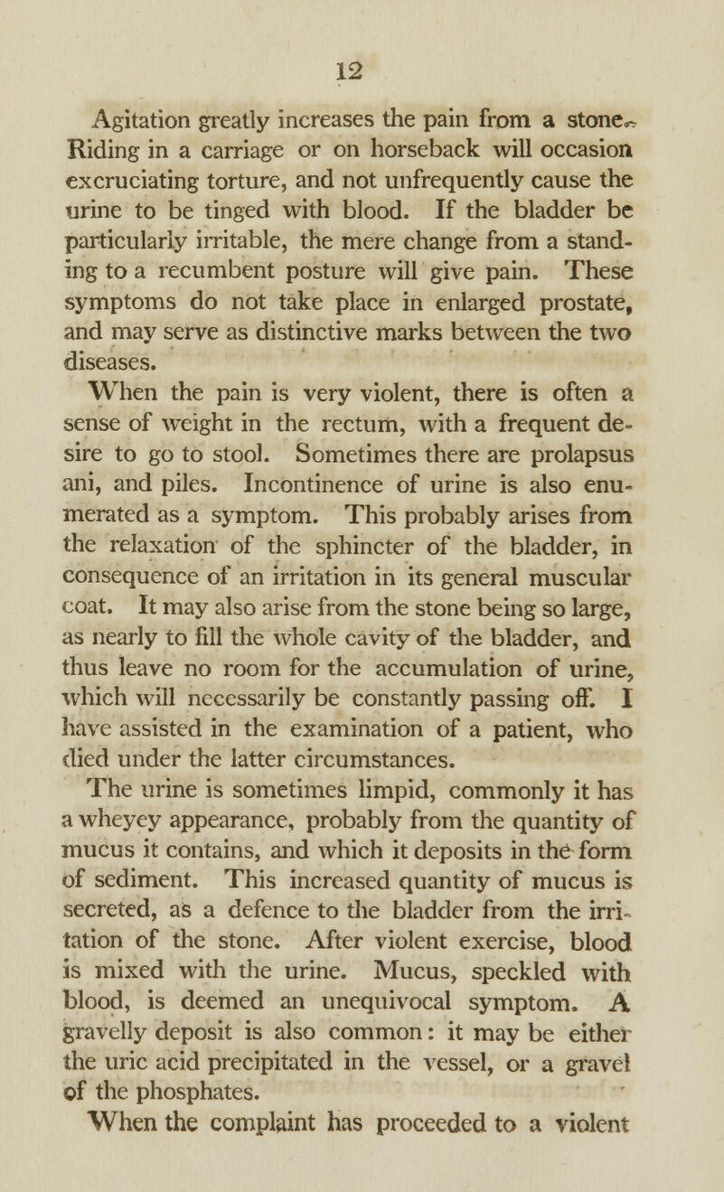 Agitation greatly increases the pain from a stone^ Riding in a carriage or on horseback will occasion excruciating torture, and not unfrequently cause the urine to be tinged with blood. If the bladder be particularly irritable, the mere change from a stand- ing to a recumbent posture will give pain. These symptoms do not take place in enlarged prostate, and may serve as distinctive marks between the two diseases. When the pain is very violent, there is often a sense of weight in the rectum, with a frequent de- sire to go to stool. Sometimes there are prolapsus ani, and piles. Incontinence of urine is also enu- merated as a symptom. This probably arises from the relaxation of the sphincter of the bladder, in consequence of an irritation in its general muscular coat. It may also arise from the stone being so large, as nearly to fill the whole cavity of the bladder, and thus leave no room for the accumulation of urine, which will necessarily be constantly passing off. I have assisted in the examination of a patient, who died under the latter circumstances. The urine is sometimes limpid, commonly it has a wheyey appearance, probably from the quantity of mucus it contains, and which it deposits in the form of sediment. This increased quantity of mucus is secreted, as a defence to the bladder from the irri- tation of the stone. After violent exercise, blood is mixed with the urine. Mucus, speckled with blood, is deemed an unequivocal symptom. A gravelly deposit is also common: it may be either the uric acid precipitated in the vessel, or a gravel of the phosphates. When the complaint has proceeded to a violent