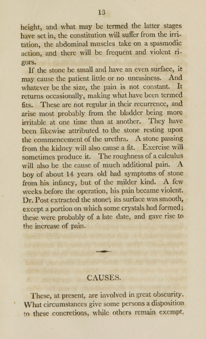 height, and what may be termed the latter stages have set in, the constitution will suffer from the irri- tation, the abdominal muscles take on a spasmodic action, and there will be frequent and violent ri- gors. If the stone be small and have an even surface, it may cause the patient little or no uneasiness. And whatever be the size, the pain is not constant. It returns occasionally, making what have been termed fits. These are not regular in their recurrence, and arise most probably from the bladder being more irritable at one time than at another. They have been likewise attributed to the stone resting upon the commencement of the urethra. A stone passing from the kidney will also cause a fit. Exercise will sometimes produce it. The roughness of a calculus will also be the cause of much additional pain. A boy of about 14 years old had symptoms of stone from his infancy, but of the milder kind. A few weeks before the operation, his pain became violent. Dr. Post extracted the stone; its surface was smooth, except a portion on which some crystals had formed; these were probably of a late date, and gave rise to the increase of pain. CAUSES. These, at present, are involved in great obscurity. VVhat circumstances give some persons a disposition to these concretions, while others remain exempt.