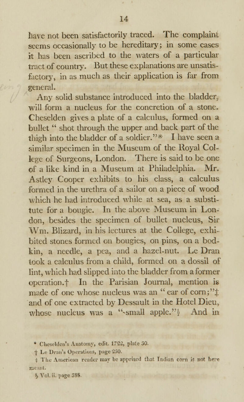 liave not been satisfactorily traced. The complaint seems occasionally to be hereditary; in some cases it has been ascribed to the waters of a particular tract of country. But these explanations are unsatis- factory, in as much as their application is far from general. Any solid substance introduced into the bladder, will form a nucleus for the concretion of a stone. Cheselden gives a plate of a calculus, formed on a bullet  shot through the upper and back part of the thigh into the bladder of a soldier.* I have seen a similar specimen in the Museum of the Royal Col- lege of Surgeons, London. There is said to be one of a like kind in a Museum at Philadelphia. Mr. Astley Cooper exhibits to his class, a calculus formed in the urethra of a sailor on a piece of wood which he had introduced while at sea, as a substi- tute for a bougie. In the above Museum in Lon- don, besides the specimen of bullet nucleus, Sir Wm. Blizard, in his lectures at the College, exhi- bited stones formed on bougies, on pins, on a bod- kin, a needle, a pea, and a hazel-nut. Le Dran took a calculus from a child, formed on a dossil of lint, which had slipped into the bladder from a former operation.t In the Parisian Journal, mention is made of one whose nucleus was an  ear of corn;J and of one extracted by Dessault in the Hotel Dieu, whose nucleus was a -small apple.§ And in * CheseKlcn's Anatomy, edit. 1722, plate 30. f Le Dran's Operations, page 250. i The American reader may be apprised that Indian corn is not here m( ant. ^ Vol. ii. page 386.