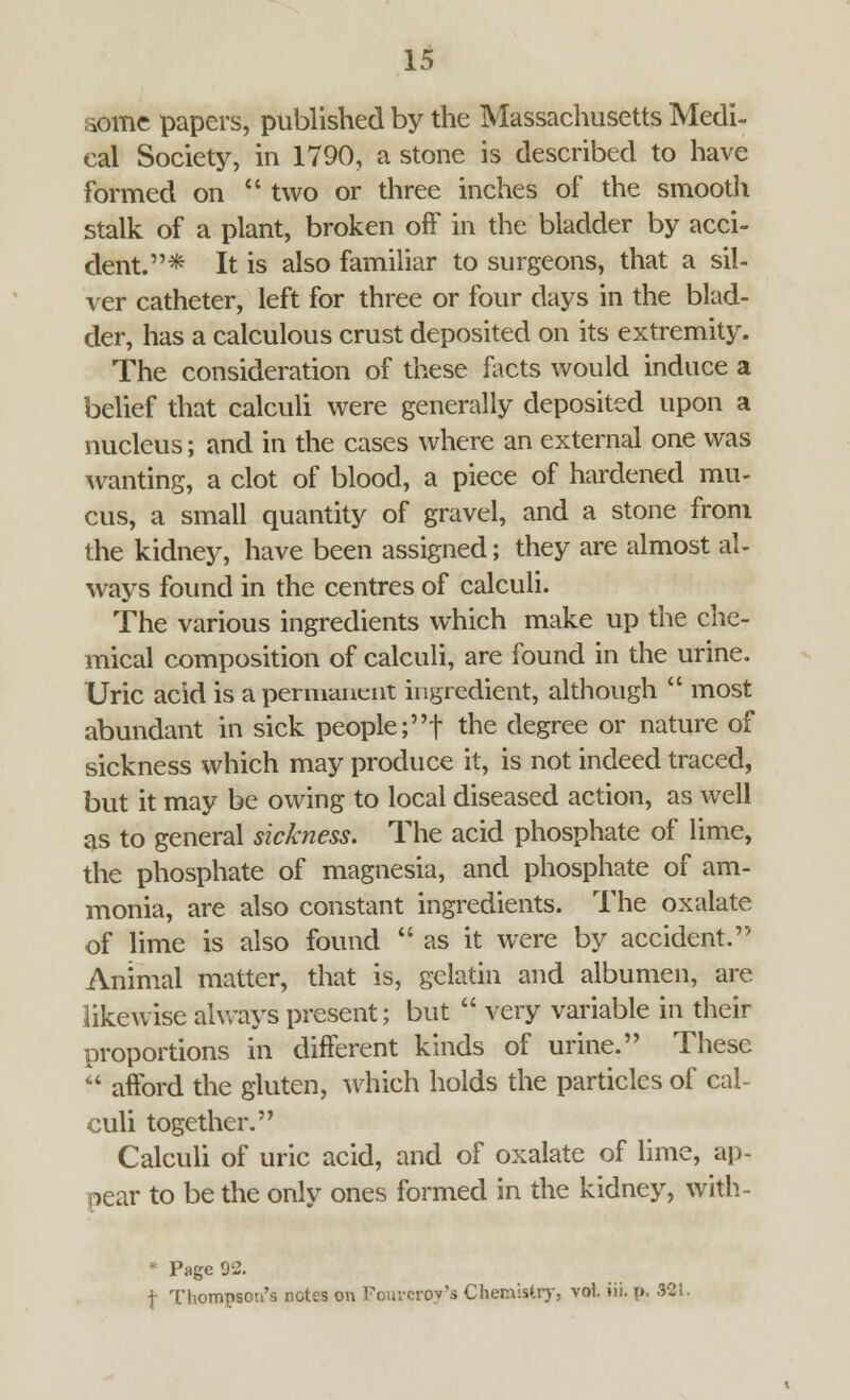 iomc papers, published by the Massachusetts Medi- cal Society, in 1790, a stone is described to have formed on  two or three inches of the smooth stalk of a plant, broken oft' in the bladder by acci- dent.* It is also familiar to surgeons, that a sil- ver catheter, left for three or four days in the blad- der, has a calculous crust deposited on its extremity. The consideration of these facts would induce a belief that calculi were generally deposited upon a nucleus; and in the cases where an external one was wanting, a clot of blood, a piece of hardened mu- cus, a small quantity of gravel, and a stone from the kidney, have been assigned; they are almost al- ways found in the centres of calculi. The various ingredients which make up the che- mical composition of calculi, are found in the urine. Uric acid is a permanent ingredient, although  most abundant in sick people ;f the degree or nature of sickness which may produce it, is not indeed traced, but it may be owing to local diseased action, as well as to general sickness. The acid phosphate of lime, the phosphate of magnesia, and phosphate of am- monia, are also constant ingredients. The oxalate of lime is also found  as it were by accident. Animal matter, that is, gelatin and albumen, are likewise always present; but  very variable in their proportions in different kinds of urine. These  aiford the gluten, which holds the particles of cal- culi together. Calculi of uric acid, and of oxalate of lime, ap- pear to be the only ones formed in the kidney, with- * Page 92. | Thompson's notes on Fouvcroy'a Chemistry, vol. iii. p. 321.