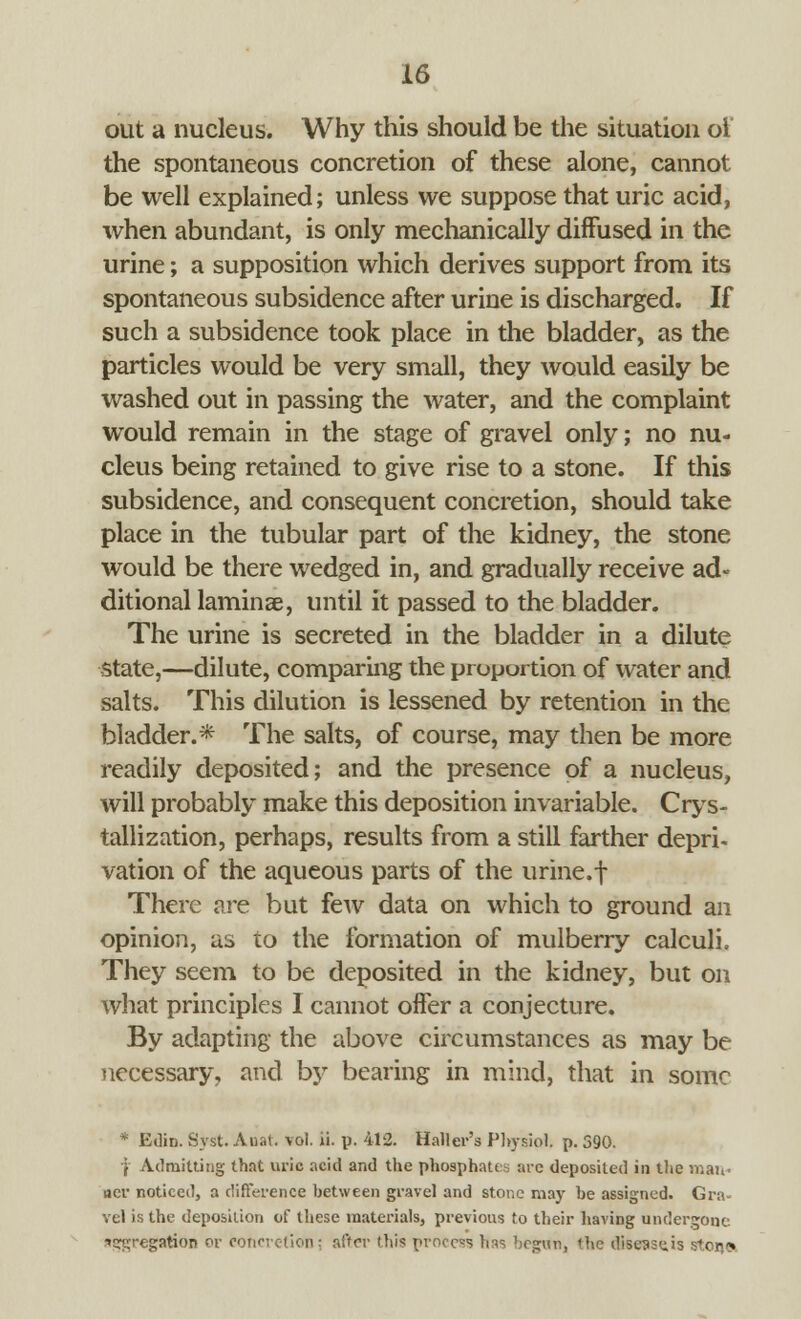 out a nucleus. Why this should be the situation oi the spontaneous concretion of these alone, cannot be well explained; unless we suppose that uric acid, when abundant, is only mechanically diffused in the urine; a supposition which derives support from its spontaneous subsidence after urine is discharged. If such a subsidence took place in the bladder, as the particles would be very small, they would easily be washed out in passing the water, and the complaint would remain in the stage of gravel only; no nu- cleus being retained to give rise to a stone. If this subsidence, and consequent concretion, should take place in the tubular part of the kidney, the stone would be there wedged in, and gradually receive ad« ditional laminae, until it passed to the bladder. The urine is secreted in the bladder in a dilute state,—dilute, comparing the proportion of water and salts. This dilution is lessened by retention in the bladder.* The salts, of course, may then be more readily deposited; and the presence of a nucleus, will probably make this deposition invariable. Crys- tallization, perhaps, results from a still farther depri. vation of the aqueous parts of the urine.f There are but few data on which to ground an opinion, as to the formation of mulberry calculi. They seem to be deposited in the kidney, but on what principles I cannot offer a conjecture. By adapting the above circumstances as may be necessary, and by bearing in mind, that in some * Edin. Syst. Auat. vol. ii. p. 412. Haller's Physiol, p. 390. | Admitting that uric acid and the phosphate arc deposited in the man- ner noticed, a difference between gravel and stone may be assigned. Gra- vel is the deposition of these materials, previous to their having undergone. •»s?;regation or concretion; after this process has begun, the dise^scis stona