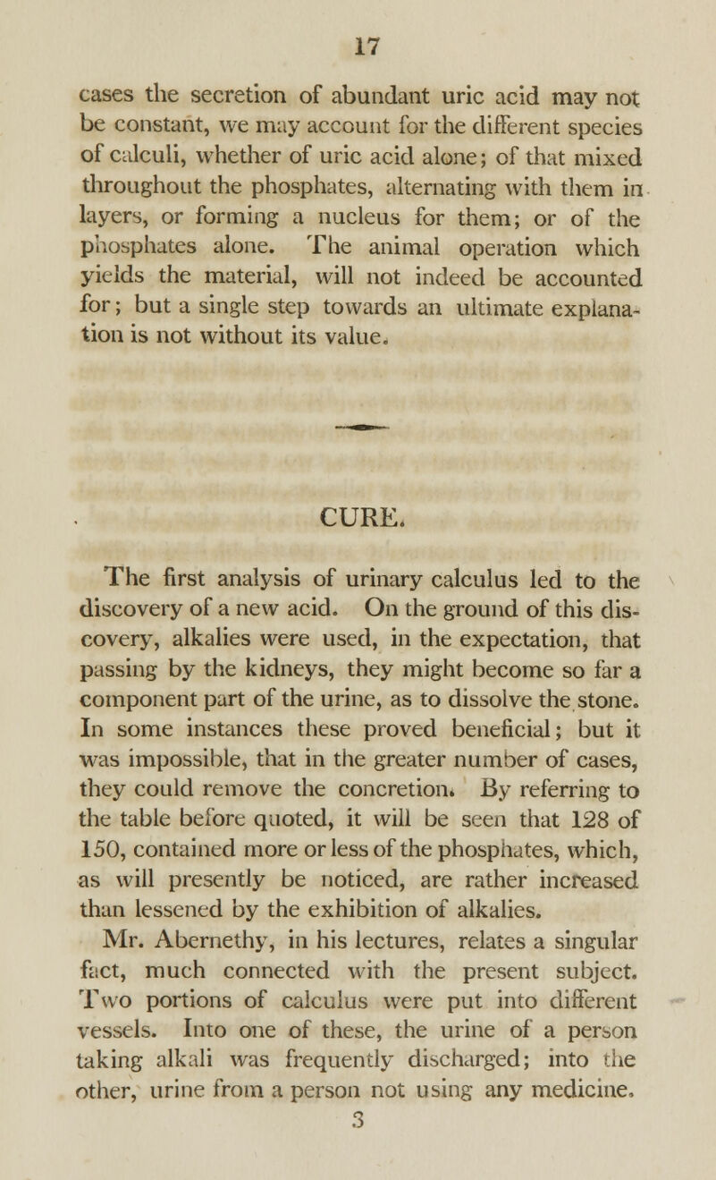 cases the secretion of abundant uric acid may not be constant, we may account for the different species of calculi, whether of uric acid alone; of that mixed throughout the phosphates, alternating with them in layers, or forming a nucleus for them; or of the phosphates alone. The animal operation which yields the material, will not indeed be accounted for; but a single step towards an ultimate explana- tion is not without its value. CURE. The first analysis of urinary calculus led to the discovery of a new acid. On the ground of this dis- covery, alkalies were used, in the expectation, that passing by the kidneys, they might become so far a component part of the urine, as to dissolve the stone. In some instances these proved beneficial; but it was impossible, that in the greater number of cases, they could remove the concretion. By referring to the table before quoted, it will be seen that 128 of 150, contained more or less of the phosphates, which, as will presently be noticed, are rather increased than lessened by the exhibition of alkalies. Mr. Abernethy, in his lectures, relates a singular fact, much connected with the present subject. Two portions of calculus were put into different vessels. Into one of these, the urine of a person taking alkali was frequently discharged; into the other, urine from a person not using any medicine, 3