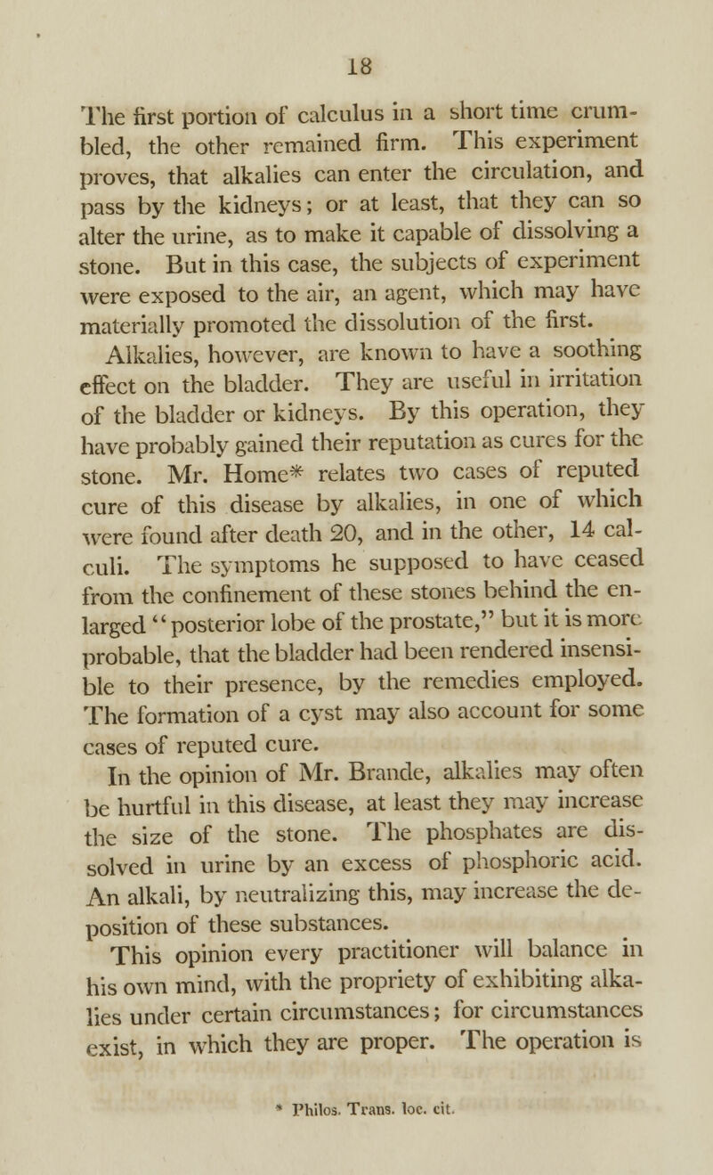 The first portion of calculus in a short time crum- bled, the other remained firm. This experiment proves, that alkalies can enter the circulation, and pass by the kidneys; or at least, that they can so alter the urine, as to make it capable of dissolving a stone. But in this case, the subjects of experiment were exposed to the air, an agent, which may have materially promoted the dissolution of the first. Alkalies, however, are known to have a soothing effect on the bladder. They are useful in irritation of the bladder or kidneys. By this operation, they have probably gained their reputation as cures for the stone. Mr. Home* relates two cases of reputed cure of this disease by alkalies, in one of which were found after death 20, and in the other, 14 cal- culi. The symptoms he supposed to have ceased from the confinement of these stones behind the en- larged posterior lobe of the prostate, but it is more probable, that the bladder had been rendered insensi- ble to their presence, by the remedies employed. The formation of a cyst may also account for some cases of reputed cure. In the opinion of Mr. Brande, alkalies may often be hurtful in this disease, at least they may increase the size of the stone. The phosphates are dis- solved in urine by an excess of phosphoric acid. An alkali, by neutralizing this, may increase the de- position of these substances. This opinion every practitioner will balance in his own mind, with the propriety of exhibiting alka- lies under certain circumstances; for circumstances exist, in which they are proper. The operation is * Philos. Trans, loc. cit.