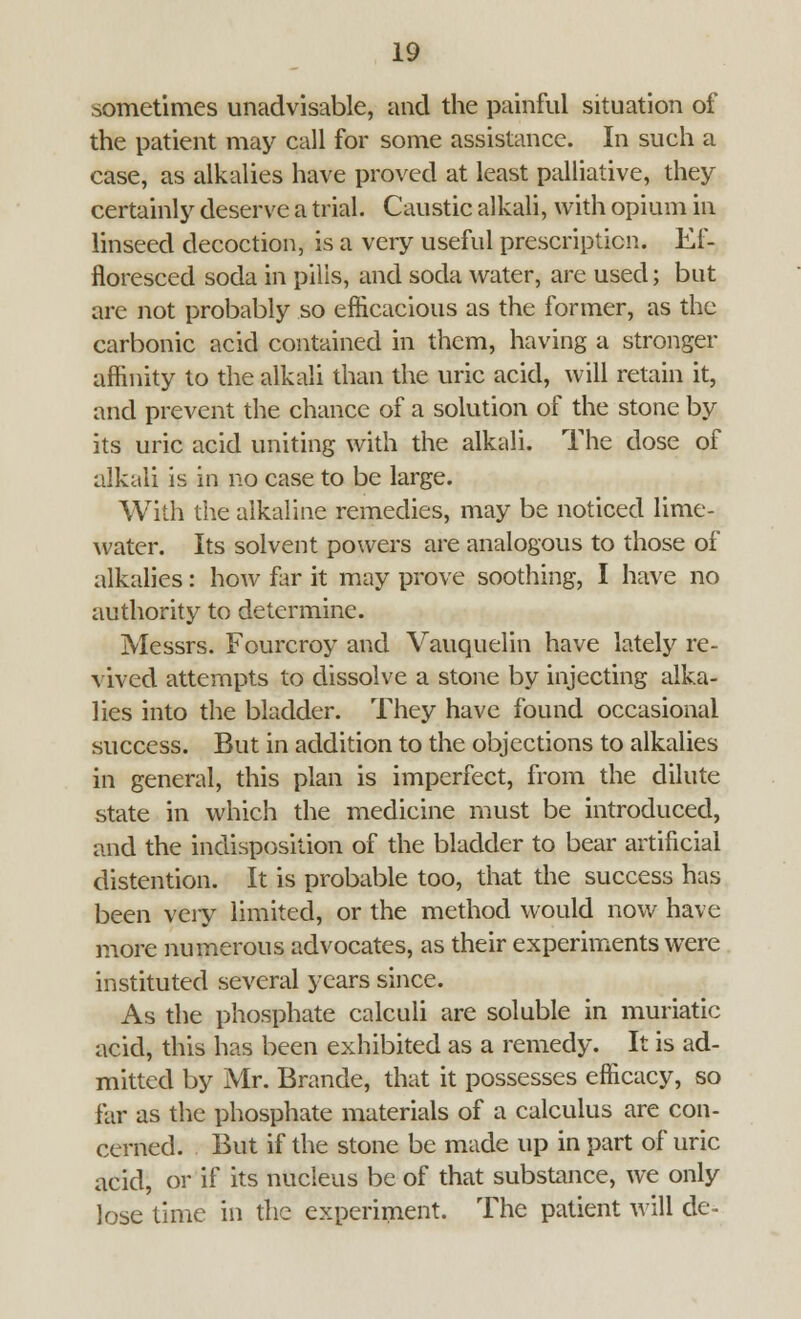 sometimes unadvisable, and the painful situation of the patient may call for some assistance. In such a case, as alkalies have proved at least palliative, they certainly deserve a trial. Caustic alkali, with opium in linseed decoction, is a very useful prescription. Ef- floresced soda in pills, and soda water, are used; but are not probably so efficacious as the former, as the carbonic acid contained in them, having a stronger affinity to the alkali than the uric acid, will retain it, and prevent the chance of a solution of the stone by its uric acid uniting with the alkali. The dose of alkali is in no case to be large. With the alkaline remedies, may be noticed lime- water. Its solvent powers are analogous to those of alkalies: how far it may prove soothing, I have no authority to determine. Messrs. Fourcroy and Vauquelin have lately re- vived attempts to dissolve a stone by injecting alka- lies into the bladder. They have found occasional success. But in addition to the objections to alkalies in general, this plan is imperfect, from the dilute state in which the medicine must be introduced, and the indisposition of the bladder to bear artificial distention. It is probable too, that the success has been very limited, or the method would now have more numerous advocates, as their experiments were instituted several years since. As the phosphate calculi are soluble in muriatic acid, this has been exhibited as a remedy. It is ad- mitted by Mr. Brande, that it possesses efficacy, so far as the phosphate materials of a calculus are con- cerned. But if the stone be made up in part of uric acid, or if its nucleus be of that substance, we only lose time in the experiment. The patient will de-