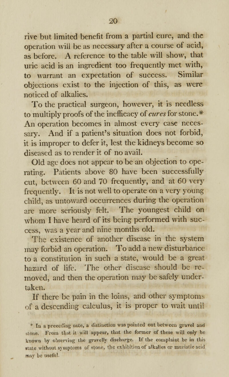 rive but limited benefit from a partial cure, and the operation will be as necessary after a course of acid, as before. A reference to the table will show, that uric acid is an ingredient too frequently met with, to warrant an expectation of success. Similar objections exist to the injection of this, as were noticed of alkalies. To the practical surgeon, however, it is needless to multiply proofs of the inemcacy of cures for stone.* An operation becomes in almost every case neces- sary. And if a patient's situation does not forbid, it is improper to defer it, lest the kidneys become so diseased as to render it of no avail. Old age does not appear to be an objection to ope- rating. Patients above 80 have been successfully cut, between 60 and 70 frequently, and at 60 very frequently. It is not well to operate on a very young- child, as untoward occurrences during the operation are more seriously felt. The youngest child on whom I have heard of its being performed with suc- cess, was a year and nine months old. The existence of another disease in the system may forbid an operation. To add a new disturbance to a constitution in such a state, would be a great hazard of life. The other disease should be re- moved, and then the operation may be safely under- taken. If there be pain in the loins, and other symptoms of a descending calculus, it is proper to wait until * In a preceding note, a distinction was pointed out between gravel and >tone. From that it will appear, that the former of these will only be known by observing the gravelly discharge. If the complaint be in this stale without symptoms of stone, the exhibition of alkalies or muriatic acid mav be useful.