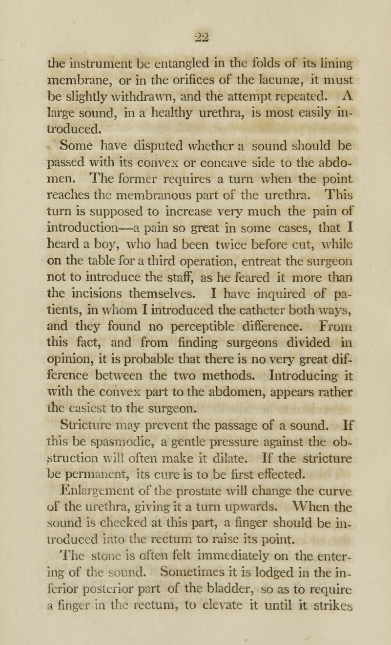 the instrument be entangled in the folds of its lining membrane, or in the orifices of the lacunas, it must be slightly withdrawn, and the attempt repeated. A large sound, in a healthy urethra, is most easily in- troduced. Some have disputed whether a sound should be passed with its convex or concave side to the abdo- men. The former requires a turn when the point reaches the membranous part of the urethra. This turn is supposed to increase very much the pain of introduction—a pain so great in some cases, that I heard a boy, who had been twice before cut, while on the table for a third operation, entreat the surgeon not to introduce the staff, as he feared it more than the incisions themselves. I have inquired of pa- tients, in whom I introduced the catheter both ways, and they found no perceptible difference. From this fact, and from finding surgeons divided in opinion, it is probable that there is no very great dif- ference between the two methods. Introducing it with the convex part to the abdomen, appears rather the easiest to the surgeon. Stricture may prevent the passage of a sound. If this be spasmodic, a gentle pressure against the ob- struction will often make it dilate. If the stricture be permanent, its cure is to be first effected. Enlargement of the prostate will change the curve of the urethra, giving it a turn upwards. When the sound is checked at this part, a finger should be in- troduced into the rectum to raise its point. The stone is often felt immediately on the enter- ing of the sound. Sometimes it is lodged in the in- ferior posterior part of the bladder, so as to require a finger in the rectum, to elevate it until it striken