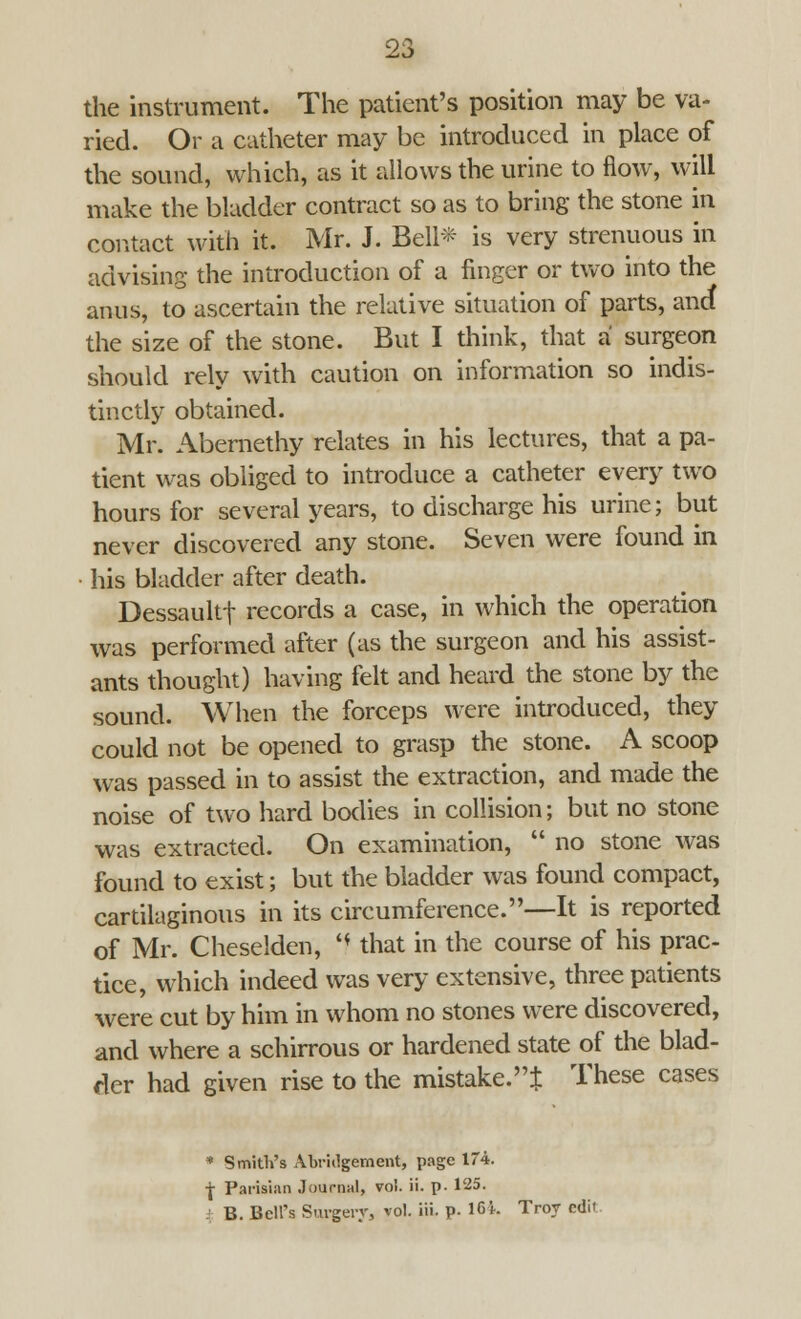 the instrument. The patient's position may be va- ried. Or a catheter may be introduced in place of the sound, which, as it allows the urine to flow, will make the bladder contract so as to bring the stone in contact with it. Mr. J. Bell* is very strenuous in advising the introduction of a finger or two into the anus, to ascertain the relative situation of parts, and the size of the stone. But I think, that a surgeon should rely with caution on information so indis- tinctly obtained. Mr. Abernethy relates in his lectures, that a pa- tient was obliged to introduce a catheter every two hours for several years, to discharge his urine; but never discovered any stone. Seven were found in his bladder after death. Dessaultf records a case, in which the operation was performed after (as the surgeon and his assist- ants thought) having felt and heard the stone by the sound. When the forceps were introduced, they could not be opened to grasp the stone. A scoop was passed in to assist the extraction, and made the noise of two hard bodies in collision; but no stone was extracted. On examination,  no stone was found to exist; but the bladder was found compact, cartilaginous in its circumference.—It is reported of Mr. Cheselden, '* that in the course of his prac- tice, which indeed was very extensive, three patients were cut by him in whom no stones were discovered, and where a schirrous or hardened state of the blad- der had given rise to the mistake.J These cases * Smith's Abridgement, page 174. ■j- Parisian Journal, vol. ii. p. 125. B. Bell's Surgery, vol. iii. p. 164. Troy edit