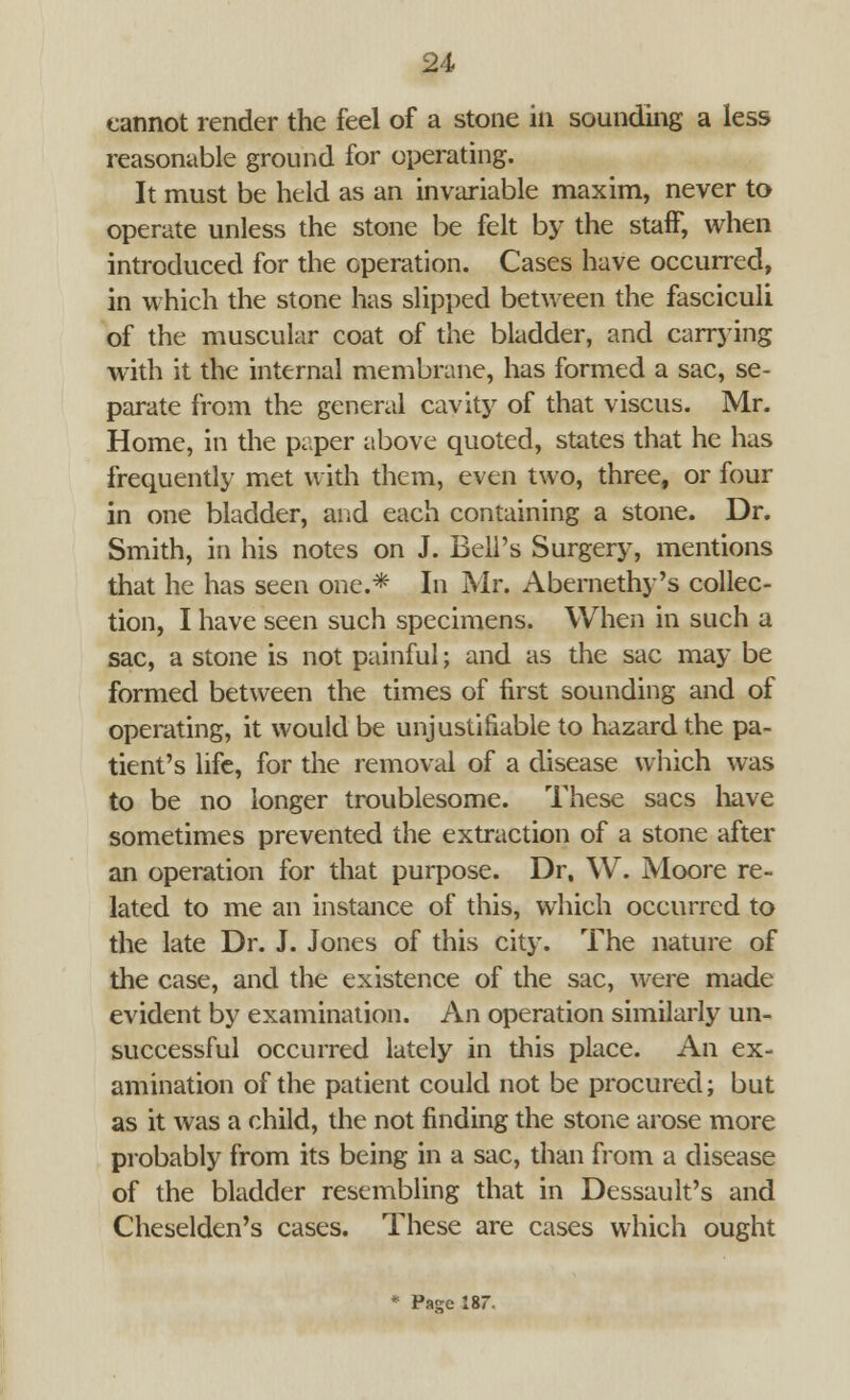 cannot render the feel of a stone in sounding a less reasonable ground for operating. It must be held as an invariable maxim, never to operate unless the stone be felt by the staff, when introduced for the operation. Cases have occurred, in which the stone has slipped between the fasciculi of the muscular coat of the bladder, and carrying with it the internal membrane, has formed a sac, se- parate from the general cavity of that viscus. Mr. Home, in the paper above quoted, states that he has frequently met with them, even two, three, or four in one bladder, and each containing a stone. Dr. Smith, in his notes on J. Bell's Surgery, mentions that he has seen one.* In Mr. Abernethy's collec- tion, I have seen such specimens. When in such a sac, a stone is not painful; and as the sac may be formed between the times of first sounding and of operating, it would be unjustifiable to hazard the pa- tient's life, for the removal of a disease which was to be no longer troublesome. These sacs have sometimes prevented the extraction of a stone after an operation for that purpose. Dr. W. Moore re- lated to me an instance of this, which occurred to the late Dr. J. Jones of this city. The nature of the case, and the existence of the sac, were made evident by examination. An operation similarly un- successful occurred lately in this place. An ex- amination of the patient could not be procured; but as it was a child, the not finding the stone arose more probably from its being in a sac, than from a disease of the bladder resembling that in Dessault's and Cheselden's cases. These are cases which ought * Pajje 187.