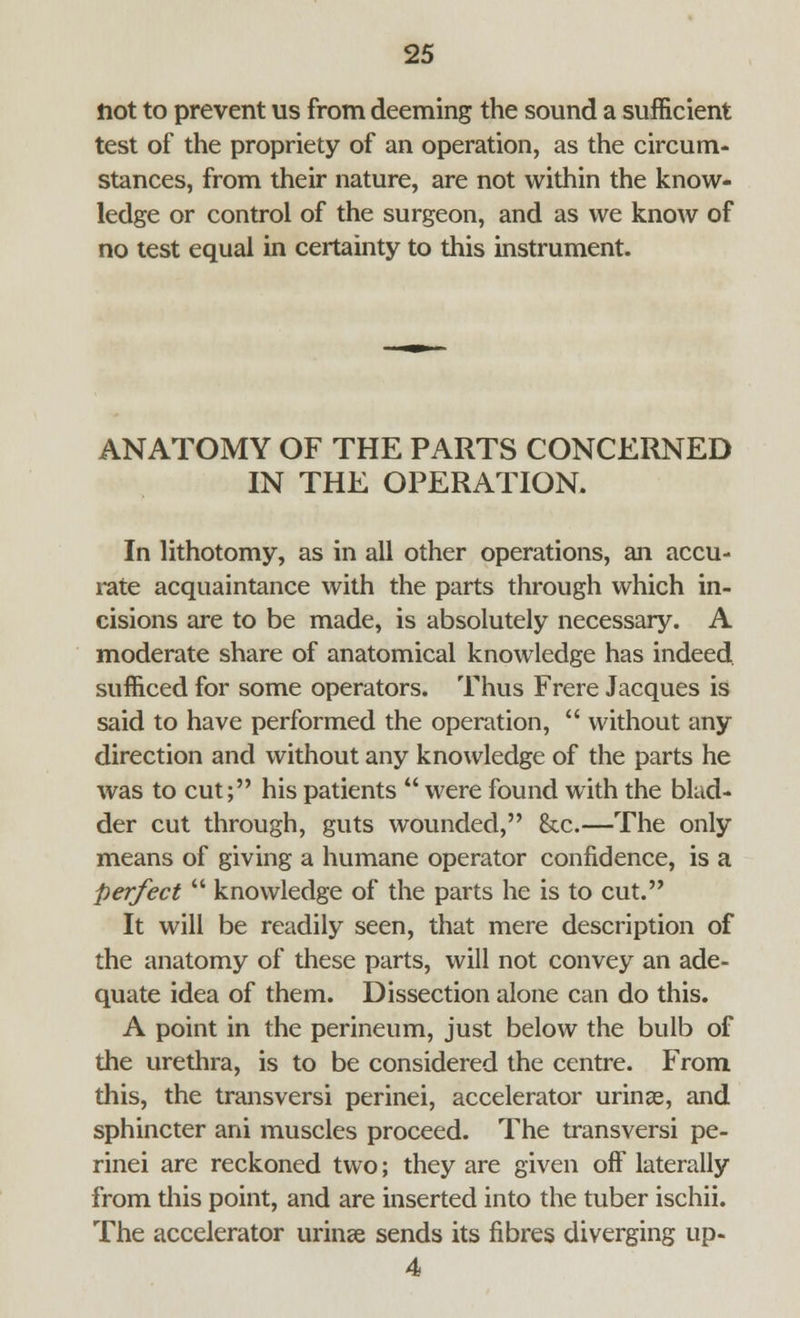 Hot to prevent us from deeming the sound a sufficient test of the propriety of an operation, as the circum- stances, from their nature, are not within the know- ledge or control of the surgeon, and as we know of no test equal in certainty to this instrument. ANATOMY OF THE PARTS CONCERNED IN THE OPERATION. In lithotomy, as in all other operations, an accu- rate acquaintance with the parts through which in- cisions are to be made, is absolutely necessary. A moderate share of anatomical knowledge has indeed sufficed for some operators. Thus Frere Jacques is said to have performed the operation,  without any direction and without any knowledge of the parts he was to cut; his patients  were found with the blad- der cut through, guts wounded, he.—The only means of giving a humane operator confidence, is a perfect  knowledge of the parts he is to cut. It will be readily seen, that mere description of the anatomy of these parts, will not convey an ade- quate idea of them. Dissection alone can do this. A point in the perineum, just below the bulb of the urethra, is to be considered the centre. From this, the transversi perinei, accelerator urinas, and sphincter ani muscles proceed. The transversi pe- rinei are reckoned two; they are given off laterally from this point, and are inserted into the tuber ischii. The accelerator urinse sends its fibres diverging up- 4