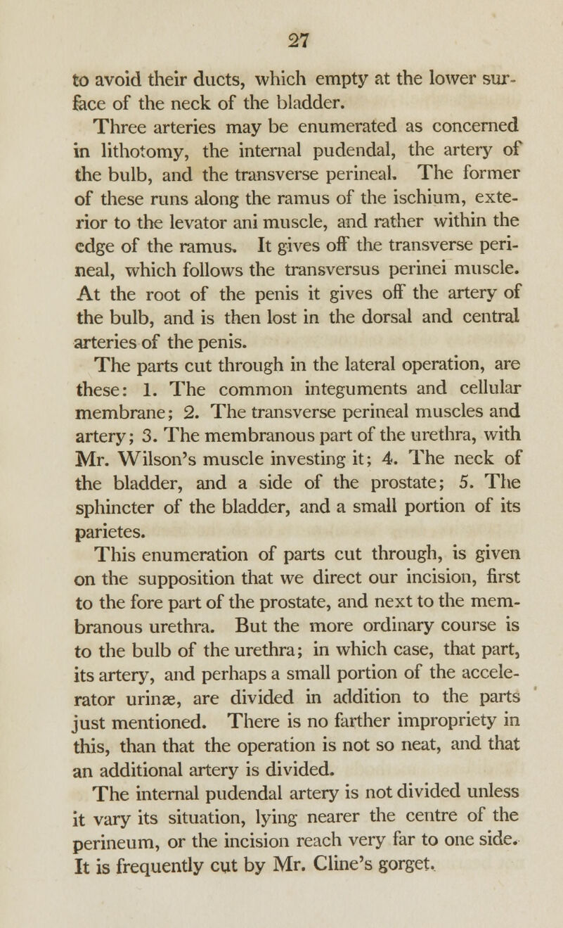 to avoid their ducts, which empty at the lower sur- face of the neck of the bladder. Three arteries may be enumerated as concerned in lithotomy, the internal pudendal, the artery of the bulb, and the transverse perineal. The former of these runs along the ramus of the ischium, exte- rior to the levator ani muscle, and rather within the edge of the ramus. It gives off the transverse peri- neal, which follows the transversus perinei muscle. At the root of the penis it gives off the artery of the bulb, and is then lost in the dorsal and central arteries of the penis. The parts cut through in the lateral operation, are these: 1. The common integuments and cellular membrane; 2. The transverse perineal muscles and artery; 3. The membranous part of the urethra, with Mr. Wilson's muscle investing it; 4. The neck of the bladder, and a side of the prostate; 5. The sphincter of the bladder, and a small portion of its parietes. This enumeration of parts cut through, is given on the supposition that we direct our incision, first to the fore part of the prostate, and next to the mem- branous urethra. But the more ordinary course is to the bulb of the urethra; in which case, that part, its artery, and perhaps a small portion of the accele- rator urinae, are divided in addition to the parts just mentioned. There is no farther impropriety in this, than that the operation is not so neat, and that an additional artery is divided. The internal pudendal artery is not divided unless it vary its situation, lying nearer the centre of the perineum, or the incision reach very far to one side. It is frequently cut by Mr. Cline's gorget.