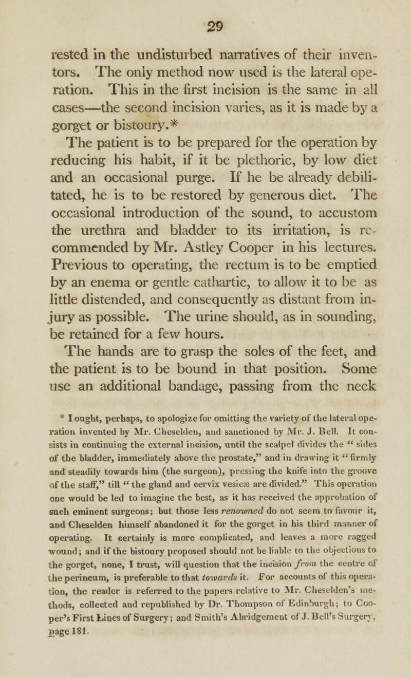 rested in the undisturbed narratives of their inven- tors. The only method now used is the lateral ope- ration. This in the first incision is the same in all cases—the second incision varies, as it is made by a gorget or bistoury. * The patient is to be prepared for the operation by reducing his habit, if it be plethoric, by low diet and an occasional purge. If he be already debili- tated, he is to be restored by generous diet. The occasional introduction of the sound, to accustom the urethra and bladder to its irritation, is re- commended by Mr. Astley Cooper in his lectures. Previous to operating, the rectum is to be emptied by an enema or gentle cathartic, to allow it to be as little distended, and consequently as distant from in- jury as possible. The urine should, as in sounding, be retained for a few hours. The hands are to grasp the soles of the feet, and the patient is to be bound in that position. Some use an additional bandage, passing from the neck * I ought, perhaps, to apologize for omitting the variety of the lateral ope- ration invented by Mr. Cheselden, and sanctioned by Mr. J. Bell. It con- sists in continuing the external incision, until the scalpel divides the  sides of the bladder, immediately above the prostate, and in drawing it  firmly and steadily towards him (the surgeon), pressing the knife into the groove of the staff, till  the gland and cervix vesicx are divided. This operation one would be led to imagine the best, as it has received the approbation of such eminent surgeons; but those less renowned do not seem to favour it, and Cheselden himself abandoned it for the gorget in his third manner of operating. It certainly is more complicated, and leaves a more ragged wound; and if the bistoury proposed should not be liable to the objections to the gorget, none, I trust, will question that the incision from the centre of the perineum, is preferable to that towards it. For accounts of this opera- tion, the reader is referred to the papers relative to Mr. Cheselden's me- thods, collected and republished by Dr. Thompson of Edinburgh; to Coo- per's First Lines of Surgery; and Smith's Abridgement of J. Bell's Surgery. page 181.