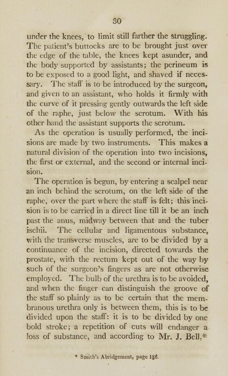 under the knees, to limit still farther the struggling. The patient's buttocks are to be brought just over the edge of the table, the knees kept asunder, and the body supported by assistants; the perineum is to be exposed to a good light, and shaved if neces- sary. The staff' is to be introduced by the surgeon, and given to an assistant, who holds it firmly with the curve of it pressing gently outwards the left side of the raphe, just below the scrotum. With his other hand the assistant supports the scrotum. As the operation is usually performed, the inci- sions are made by two instruments. This makes a natural division of the operation into two incisions, the first or external, and the second or internal inci- sion. The operation is begun, by entering a scalpel near an inch behind the scrotum, on the left side of the raphe, over the part where the staff is felt; this inci- sion is to be carried in a direct line till it be an inch past the anus, midway between that and the tuber ischii. The cellular and ligamentous substance, with the transverse muscles, are to be divided by a continuance of the incision, directed towards the prostate, with the rectum kept out of the way by such of the surgeon's fingers as are not otherwise employed. The bulb of the urethra is to be avoided, and when the finger can distinguish the groove of the staff so plainly as to be certain that the mem- branous urethra only is between them, this is to be divided upon the staff: it is to be divided by one bold stroke; a repetition of cuts will endanger a loss of substance, and according to Mr. J. Bell,* * Smith's Abridgement, page 1£6,