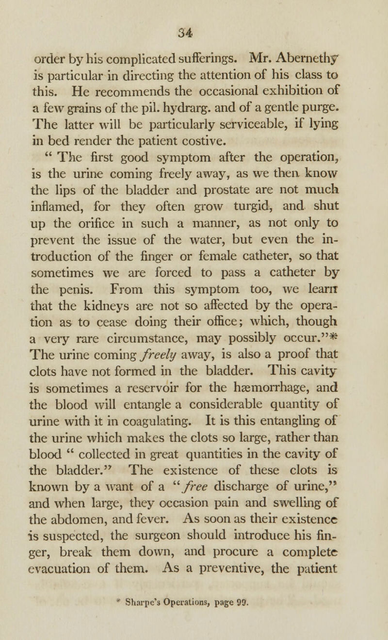 order by his complicated sufferings. Mr. Abernethy is particular in directing the attention of his class to this. He recommends the occasional exhibition of a few grains of the pil. hydrarg. and of a gentle purge. The latter will be particularly serviceable, if lying in bed render the patient costive.  The first good symptom after the operation, is the urine coming freely away, as we then know the lips of the bladder and prostate are not much inflamed, for they often grow turgid, and shut up the orifice in such a manner, as not only to prevent the issue of the water, but even the in- troduction of the finger or female catheter, so that sometimes we are forced to pass a catheter by the penis. From this symptom too, we learrr that the kidneys are not so affected by the opera- tion as to cease doing their office; which, though a very rare circumstance, may possibly occur.* The urine coming freely away, is also a proof that clots have not formed in the bladder. This cavity is sometimes a reservoir for the haemorrhage, and the blood will entangle a considerable quantity of urine with it in coagulating. It is this entangling of the urine which makes the clots so large, rather than blood  collected in great quantities in the cavity of the bladder. The existence of these clots is known by a want of a free discharge of urine, and when large, they occasion pain and swelling of the abdomen, and fever. As soon as their existence is suspected, the surgeon should introduce his fin- ger, break them down, and procure a complete evacuation of them. As a preventive, the patient * Sharpe's Operations, page 99.