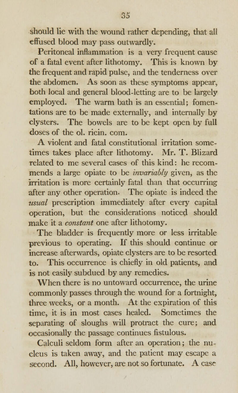 should lie with the wound rather depending, that all effused blood may pass outwardly. Peritoneal inflammation is a very frequent cause of a fatal event after lithotomy. This is known by the frequent and rapid pulse, and the tenderness over the abdomen. As soon as these symptoms appear, both local and general blood-letting are to be largely employed. The warm bath is an essential; fomen- tations are to be made externally, and internally by clysters. The bowels are to be kept open by full doses of the ol. ricin. com. A violent and fatal constitutional irritation some- times takes place after lithotomy. Mr. T. Blizard related to me several cases of this kind: he recom- mends a large opiate to be invariably given, as the irritation is more certainly fatal than that occurring after any other operation. The opiate is indeed the usual prescription immediately after every capital operation, but the considerations noticed should make it a constant one after lithotomy. The bladder is frequently more or less irritable previous to operating. If this should continue or increase afterwards, opiate clysters are to be resorted to. This occurrence is chiefly in old patients, and is not easily subdued by any remedies. When there is no untoward occurrence, the urine commonly passes through the wound for a fortnight, three weeks, or a month. At the expiration of this time, it is in most cases healed. Sometimes the separating of sloughs will protract the cure; and occasionally the passage continues fistulous. Calculi seldom form after an operation; the nu- cleus is taken away, and the patient may escape a second. All, however, are not so fortunate. A case