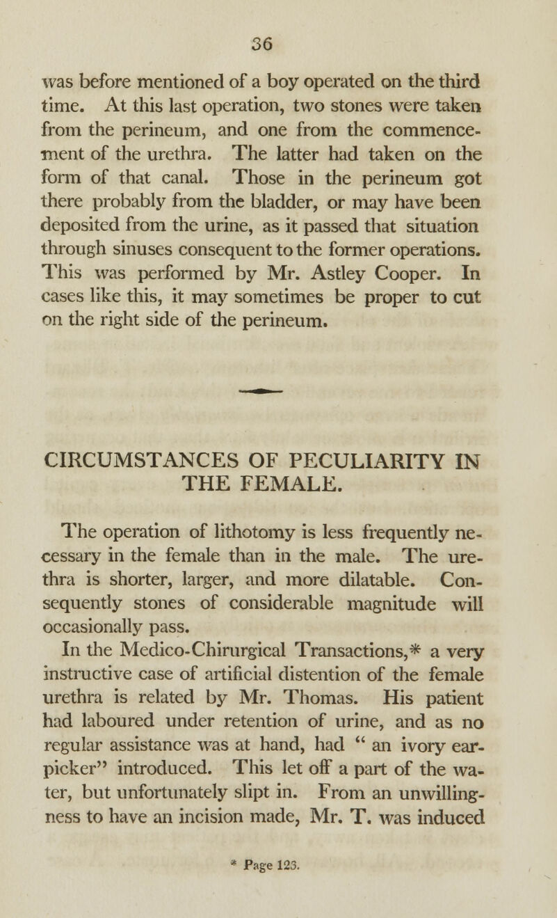 was before mentioned of a boy operated on the third time. At this last operation, two stones were taken from the perineum, and one from the commence- ment of die urethra. The latter had taken on the fonn of that canal. Those in the perineum got there probably from the bladder, or may have been deposited from the urine, as it passed that situation through sinuses consequent to the former operations. This was performed by Mr. Astley Cooper. In cases like this, it may sometimes be proper to cut on the right side of the perineum. CIRCUMSTANCES OF PECULIARITY IN THE FEMALE. The operation of lithotomy is less frequently ne- cessary in the female than in the male. The ure- thra is shorter, larger, and more dilatable. Con- sequently stones of considerable magnitude will occasionally pass. In the Medico-Chirurgical Transactions,* a very instinctive case of artificial distention of the female urethra is related by Mr. Thomas. His patient had laboured under retention of urine, and as no regular assistance was at hand, had  an ivory ear- picker introduced. This let off a part of the wa- ter, but unfortunately slipt in. From an unwilling- ness to have an incision made, Mr. T. was induced * Page 123.