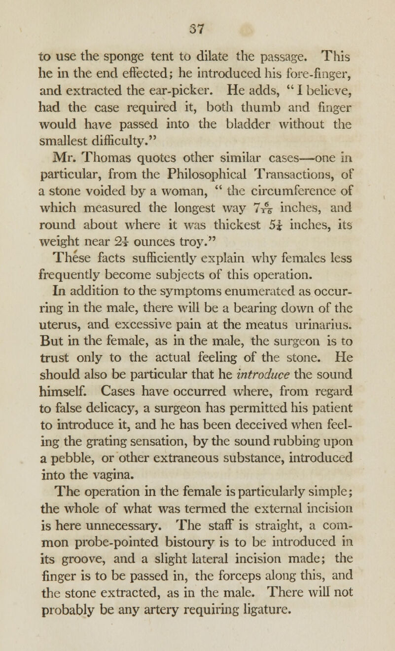 to use the sponge tent to dilate the passage. This he in the end effected; he introduced his fore-finger, and extracted the ear-picker. He adds,  I believe, had the case required it, both thumb and finger would have passed into the bladder without the smallest difficulty. Mr. Thomas quotes other similar cases—one in particular, from the Philosophical Transactions, of a stone voided by a woman,  the circumference of which measured the longest way 7-rs inches, and round about where it was thickest 5i inches, its weight near 2i ounces troy. These facts sufficiently explain why females less frequently become subjects of this operation. In addition to the symptoms enumerated as occur- ring in the male, there will be a bearing down of the uterus, and excessive pain at the meatus urinarius. But in the female, as in the male, the surgeon is to trust only to the actual feeling of the stone. He should also be particular that he introduce the sound himself. Cases have occurred where, from regard to false delicacy, a surgeon has permitted his patient to introduce it, and he has been deceived when feel- ing the grating sensation, by the sound rubbing upon a pebble, or other extraneous substance, introduced into the vagina. The operation in the female is particularly simple; the whole of what was termed the external incision is here unnecessary. The staff is straight, a com- mon probe-pointed bistoury is to be introduced in its groove, and a slight lateral incision made; the finger is to be passed in, the forceps along this, and the stone extracted, as in the male. There will not probably be any artery requiring ligature.