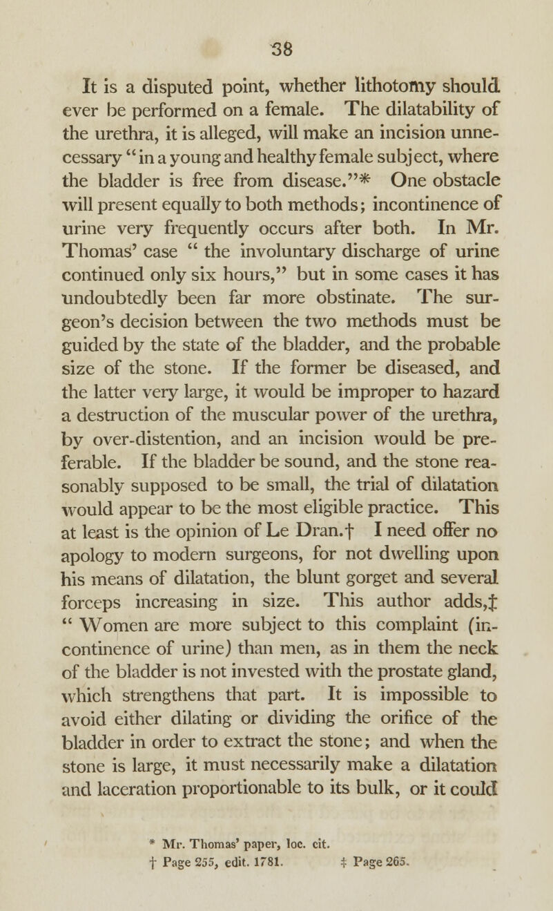 It is a disputed point, whether lithotomy should ever be performed on a female. The dilatability of the urethra, it is alleged, will make an incision unne- cessary *' in a young and healthy female subj ect, where the bladder is free from disease.* One obstacle will present equally to both methods; incontinence of urine very frequently occurs after both. In Mr. Thomas' case the involuntary discharge of urine continued only six hours, but in some cases it has undoubtedly been far more obstinate. The sur- geon's decision between the two methods must be guided by the state of the bladder, and the probable size of the stone. If the former be diseased, and the latter very large, it would be improper to hazard a destruction of the muscular power of the urethra, by over-distention, and an incision would be pre- ferable. If the bladder be sound, and the stone rea- sonably supposed to be small, the trial of dilatation would appear to be the most eligible practice. This at least is the opinion of Le Dran.f I need offer no apology to modern surgeons, for not dwelling upon his means of dilatation, the blunt gorget and several forceps increasing in size. This author adds,f Women are more subject to this complaint (in- continence of urine) than men, as in them the neck of the bladder is not invested with the prostate gland, which strengthens that part. It is impossible to avoid either dilating or dividing the orifice of the bladder in order to extract the stone; and when the stone is large, it must necessarily make a dilatation and laceration proportionable to its bulk, or it could * Mr. Thomas' paper, loc. cit. f Page 255, edit. 1781. $ Page 265.