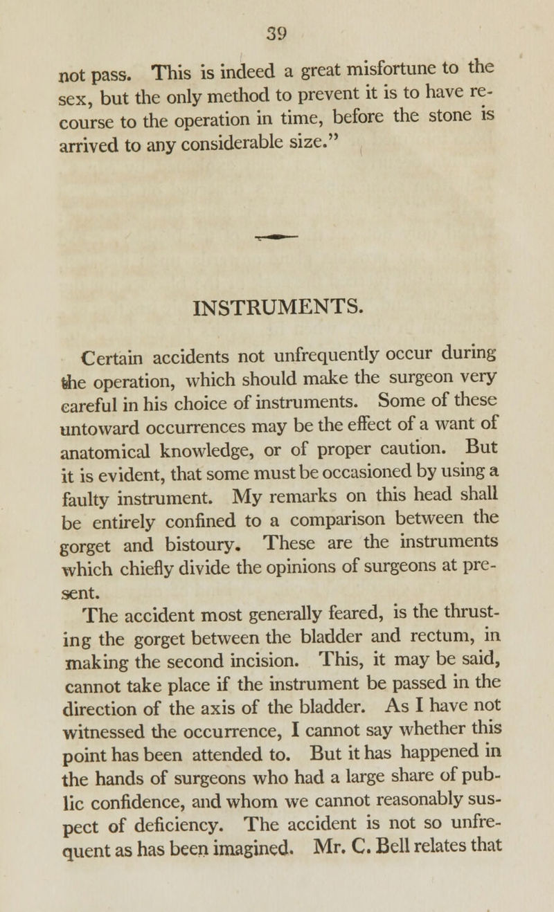 not pass. This is indeed a great misfortune to the sex, but the only method to prevent it is to have re- course to the operation in time, before the stone is arrived to any considerable size. INSTRUMENTS. Certain accidents not unfrequently occur during fehe operation, which should make the surgeon very careful in his choice of instruments. Some of these untoward occurrences may be the effect of a want of anatomical knowledge, or of proper caution. But it is evident, that some must be occasioned by using a faulty instrument. My remarks on this head shall be entirely confined to a comparison between the gorget and bistoury. These are the instruments which chiefly divide the opinions of surgeons at pre- sent. The accident most generally feared, is the thrust- ing the gorget between the bladder and rectum, in making the second incision. This, it may be said, cannot take place if the instrument be passed in the direction of the axis of the bladder. As I have not witnessed the occurrence, I cannot say whether this point has been attended to. But it has happened in the hands of surgeons who had a large share of pub- lic confidence, and whom we cannot reasonably sus- pect of deficiency. The accident is not so unfre- quent as has been imagined. Mr. C. Bell relates that