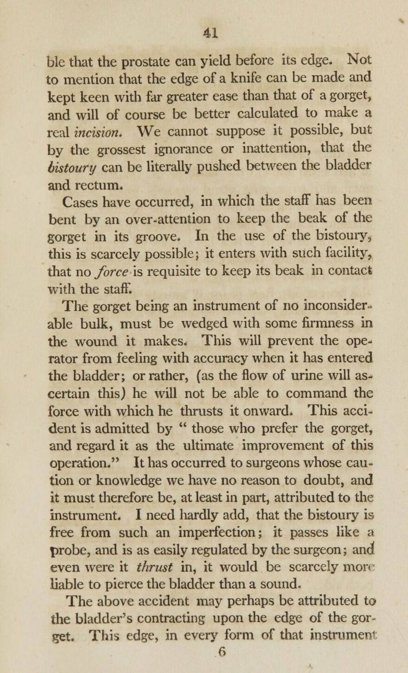 ble that the prostate can yield before its edge. Not to mention that the edge of a knife can be made and kept keen with far greater ease than that of a gorget, and will of course be better calculated to make a real incision. We cannot suppose it possible, but by the grossest ignorance or inattention, that the bistoury can be literally pushed between the bladder and rectum. Cases have occurred, in which the staff has been bent by an over-attention to keep the beak of the gorget in its groove. In the use of the bistoury 4 this is scarcely possible; it enters with such facility, that no force is requisite to keep its beak in contact with the staff. The gorget being an instrument of no inconsider- able bulk, must be wedged with some firmness in the wound it makes. This will prevent the ope- rator from feeling with accuracy when it has entered the bladder; or rather, (as the flow of urine will as- certain this) he will not be able to command the force with which he thrusts it onward. This acci- dent is admitted by  those who prefer the gorget, and regard it as the ultimate improvement of this operation. It has occurred to surgeons whose cau- tion or knowledge we have no reason to doubt, and it must therefore be, at least in part, attributed to the instrument. I need liardly add, that the bistoury is free from such an imperfection; it passes like a probe, and is as easily regulated by the surgeon; and even were it thrust in, it would be scarcely more liable to pierce the bladder than a sound. The above accident may perhaps be attributed to the bladder's contracting upon the edge of the gor^ get. This edge, in every form of that instrument 6