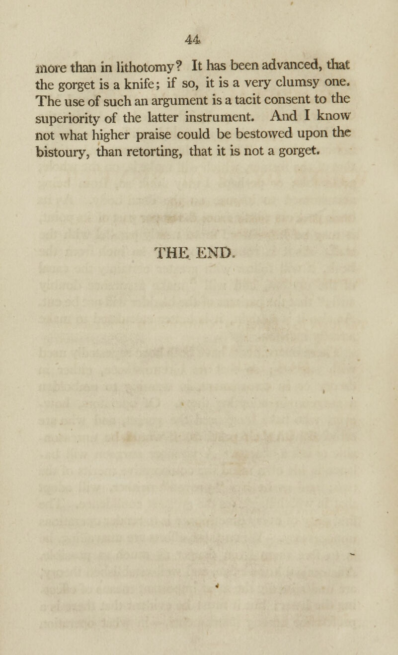 more than in lithotomy? It has been advanced, that the gorget is a knife; if so, it is a very clumsy one. The use of such an argument is a tacit consent to the superiority of the latter instrument. And I know not what higher praise could be bestowed upon the bistoury, than retorting, that it is not a gorget. THE END,