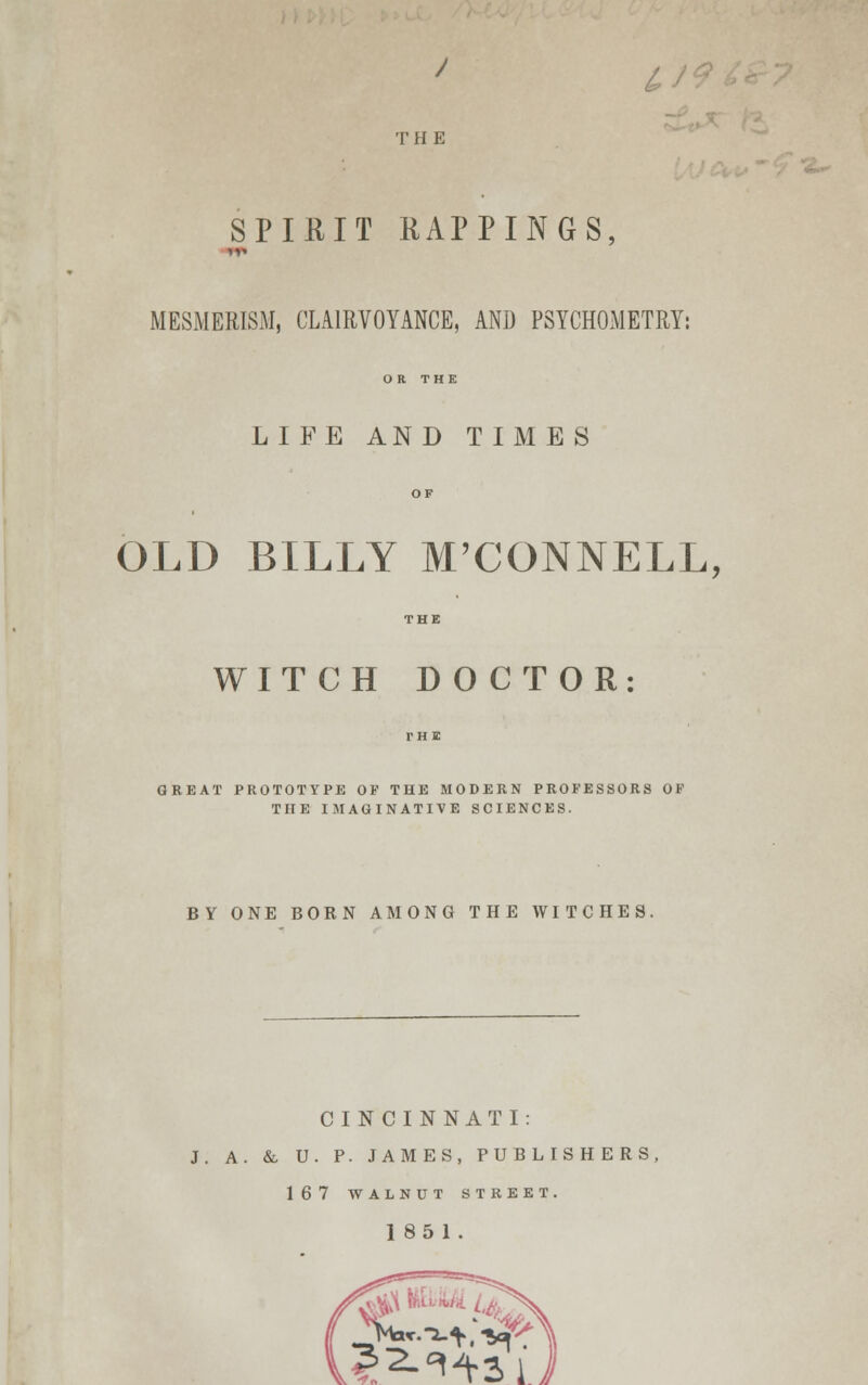 W THE SPIEIT MAPPINGS, MESMERISM, CLAIRVOYANCE, AND PSYCHOMETRY: OR THE LIFE AND TIMES OLD BILLY M'CONNELL, WITCH DOCTOR: GREAT PROTOTYPE OP THE MODERN PROFESSORS OF THE IMAGINATIVE SCIENCES. BY ONE BORN AMONG THE WITCHES. CINCINNATI: J. A. & U. P. JAMES, PUBLISHERS, 167 WALNUT STREET. 1851.